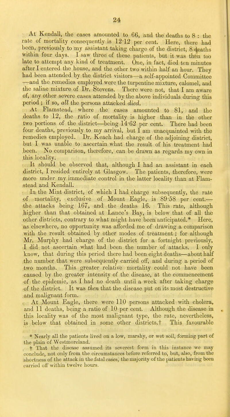 At Kendall, tho cases amounted to 66, and the deaths to 8 : the rate of mortality consequently is 12-12 per cent. Here, there had been, previously to my assistant taking chai-gc of the district, 8 c^aths within fom- days. I saw three of these patients, but it was then too late to attempt any kind of treatment. One, in fact, died ten minutes after I entered the house, and the other two within half an hour. They had been attended by the district visitors—a self-appointed Committee —and the remedies employed were the turpentine mixture, calomel, and the saline mixture of Dr. Stevens. There were not, that I am aware of, any other severe cases attended by the above individuals during this period ; if so, all the persons attacked died. At Flamstead, where the cases amounted to 81, and the deaths to 12, the ratio of mortality is higher than in the other two portions of the district—^beiug 14-62 per cent. There had been four deaths, previously to my arrival, but 1 am unacquainted with the remedies employed. Dr. Keach had charge of the adjoining district, but I was unable to ascertain what the result of his treatment had been. No comparison, therefore, can be drawn as regards my own in this locality. It should be observed that, although I had an assistant in each district, I resided entirely at Glasgow. The patients, therefore, were more under my immediate control in the latter locality than at Flam- stead and Kendall. In the Mint district, of which I had charge subsequently, the rate of moi'tality, exclusive of Mount Eagle, is 89-58 per cent.— the attacks being 167, and the deaths 16. This rate, although higher than that obtained at Lance's Bay, is below that of all the other districts, contrary to what might have been anticipated.* Here, as elsewhere, no opportunity was afforded me of drawing a comparison with the result obtained by other modes of treatment ; for although Ml-. Miu-phy had charge of the district for a fortnight previously, I did not ascertain what had been the number of attacks. I only know, that dm-ing this period there had been eight deaths—about half the nimiber that were subsequently carried off, and during a period of two months. This greater relative mortality could not have been caused by the greater intensity of the disease, at the commencement of the epidemic, as I had no death mitil a week after taking charge of the district. It was then that the disease put on its most destructive and malignant form. At Mount Eagle, there were 110 persons attacked with cholera, and 11 deaths, being a ratio of 10 per cent. Although the disease in this locality was of the most malignant type, the rate, nevertheless, is below that obtained in some other districts.! This favourable * Nearly all the patients lived on a low, marshy, or wet soil, fonning part of the plain of Wcstmorclaud. + That the disease assumed its severest form in tliis inst-ance we may conclude, not only from the circumstances before referred to, but, also, from the shortness of the attack in the fatal cases, tho majority of the patients havuig been cai-ried oil' within twelve hours.