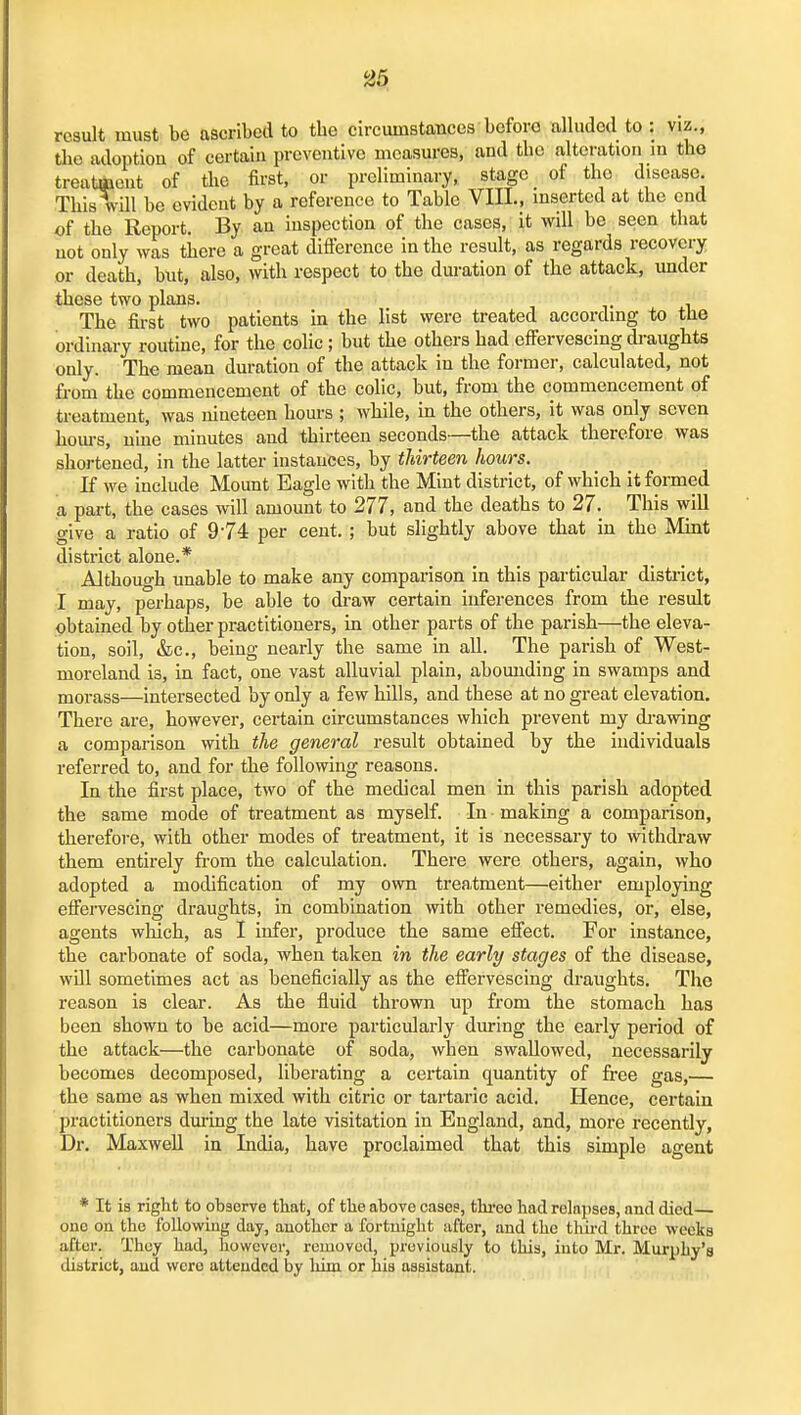 result must be ascribed to tbe circumstances before alluded to : viz., Uie adoption of certain preventive measures, and tbe alteration in tbe treatment of tbe first, or preliminary, stage of tlio disease. Tbis will be evident by a reference to Table VIII., inserted at tbe end of tbe Report. By an inspection of tbe cases, it will be seen tbat not only was tiiere a great difference in tbe result, as regards recovery or deatb, but, also, with respect to tbe duration of tbe attack, under these two plans. Tbe first two patients in tbe list were treated according to the ordinary routine, for tbe colic; but tbe others bad effervescing draughts only. Tbe mean duration of the attack in the former, calculated, not from the commencement of the colic, but, from the commencement of treatment, was nineteen hours ; while, in the others, it was only seven hom-s, nine minutes and thirteen seconds—the attack therefore was shortened, in the latter instances, by thirteen hours. If we include Mount Eagle with the Mint district, of which it formed a part, tbe cases will amount to 277, and the deaths to 27. This will give a ratio of 9-74 per cent, ; but slightly above that in the Mint district alone.* Although unable to make any comparison in this particular district, I may, perhaps, be able to draw certain inferences from the result obtained by other practitioners, in other parts of the parish—the eleva- tion, soil, &c., being nearly the same in all. The parish of West- moreland is, in fact, one vast alluvial plain, abounding in swamps and morass—intersected by only a few bills, and these at no great elevation. There are, however, certain circumstances which prevent my di-awing a comparison with the general result obtained by tbe individuals referred to, and for the following reasons. In the first place, two of the medical men in this parish adopted the same mode of treatment as myself. In making a comparison, therefore, with other modes of treatment, it is necessary to witbdi-aw them entirely ffom the calculation. There were others, again, who adopted a modification of my own treatment—either employing effervescing draughts, in combination with other remedies, or, else, agents which, as I infer, produce tbe same effect. For instance, the carbonate of soda, when taken in the early stages of the disease, will sometimes act as beneficially as the effervescing draughts. The reason is clear. As the fluid thrown up from tbe stomach has been shown to be acid—more particularly during the early period of the attack—the carbonate of soda, when swallowed, necessarily becomes decomposed, liberating a certain quantity of free gas,— the same as when mixed with citric or tartaric acid. Hence, certain practitioners during the late visitation in England, and, more recently, Dr. Maxwell in India, have proclaimed that tbis simple agent * It ia right to observe that, of tbe above cases, thi-eo had relapses, and died one on the following day, another a fortnight after, and the thh-d three weeks after. They had, liowcvcr, removed, previously to this, into Mr. Murphy's district, and were attended by liim or his assistant.