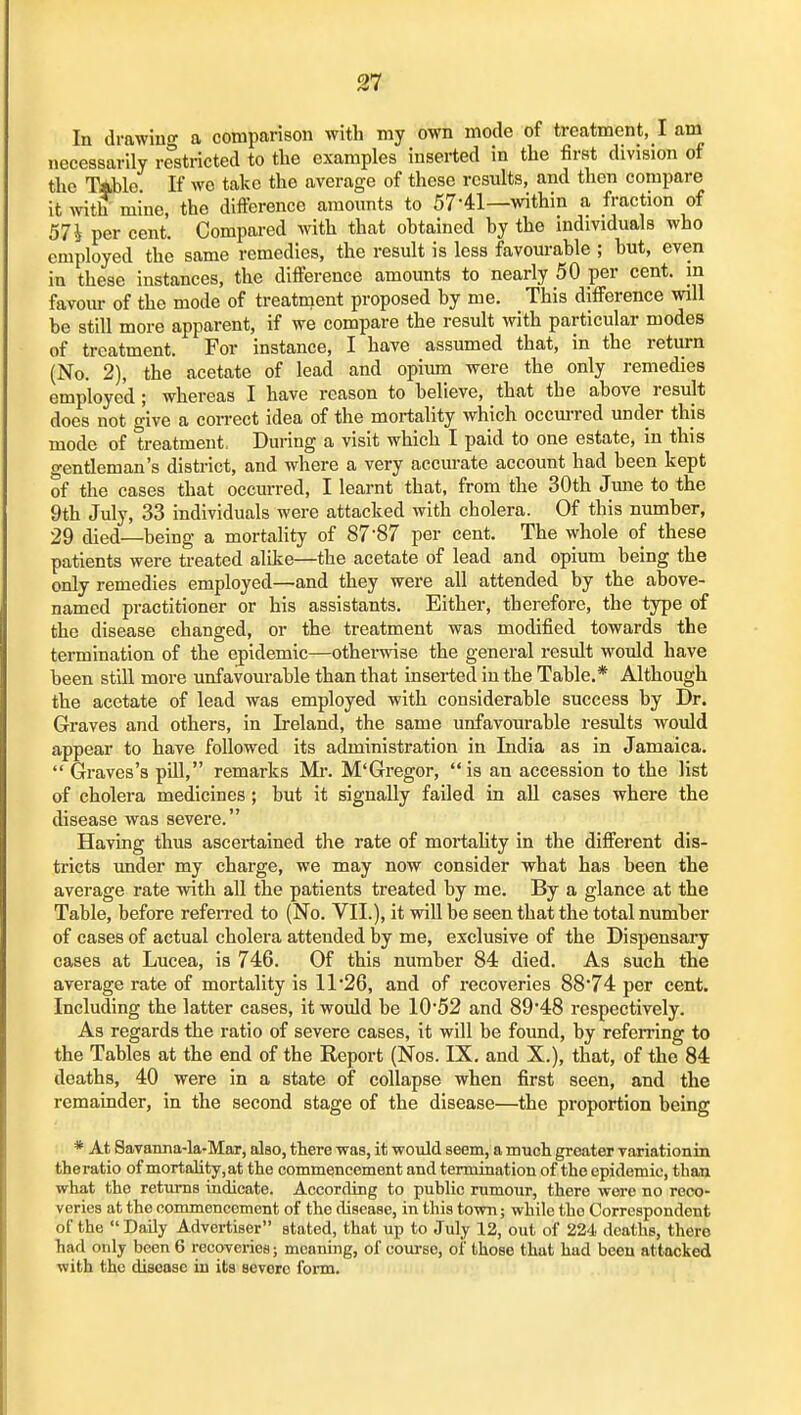 In drawing a comparison with my own mode of treatment, I am necessarily restricted to the examples inserted in the first division of the mie If wo take the average of those results, and then compare it wit? mine, the difference amounts to 57-41—within a fraction of 57i per cent. Compared with that obtained by the individuals who employed the same remedies, the result is less favourable ; but, even in these instances, the difference amounts to nearly 50 per cent, in favoiu- of the mode of treatnaent proposed by me. This difference will he still more apparent, if we compare the result with particular modes of treatment. For instance, I have assumed that, in the return (No. 2), the acetate of lead and opium were the only remedies employed ; whereas I have reason to believe, that the above result does not give a con-ect idea of the mortality which occm-red under this mode of treatment, During a visit which I paid to one estate, in this gentleman's district, and where a very accurate account had been kept of the cases that occurred, I learnt that, from the 30th Jime to the 9th July, 33 individuals were attacked with cholera. Of this number, 29 died—being a mortality of 87'87 per cent. The whole of these patients were treated alike—the acetate of lead and opium being the only remedies employed—and they were all attended by the above- named practitioner or his assistants. Either, therefore, the tjrpe of the disease changed, or the treatment was modified towards the termination of the epidemic—othei-wise the general result would have been stiU more unfavourable than that inserted in the Table.* Although the acetate of lead was employed with considerable success by Dr. Graves and others, in Ireland, the same unfavourable results would appear to have followed its administration in India as in Jamaica.  Graves's pill, remarks Mi-. M'Gregor, is an accession to the list of cholera medicines ; but it signally failed in all cases where the disease was severe. Having thus ascertained the rate of mortality in the different dis- tricts under my charge, we may now consider what has been the average rate with all the patients treated by me. By a glance at the Table, before refen-ed to (No. VII.), it will be seen that the total number of cases of actual cholera attended hy me, exclusive of the Dispensary cases at Lucea, is 746. Of this number 84 died. As such the average rate of mortality is II'26, and of recoveries 88'74 per cent. Including the latter cases, it would he I0'52 and 89'48 respectively. As regards the ratio of severe cases, it will be found, hy referring to the Tables at the end of the Report (Nos. IX. and X.), that, of the 84 deaths, 40 were in a state of collapse when first seen, and the remainder, in the second stage of the disease—the proportion being * At 8avanna-la-Mar, also, there was, it woidd seem, a much greater variationin theratio of mortality, at the commencement and termination of the epidemic, than what the retimis indicate. According to public rumour, there were no reco- veries at the commencement of the disease, in this town; while the Correspondent of the  Daily Advertiser stated, that up to July 12, out of 224 deaths, there had only been 6 recoveries; meaning, of course, of those that had been attacked with the disease in its severe fonn.