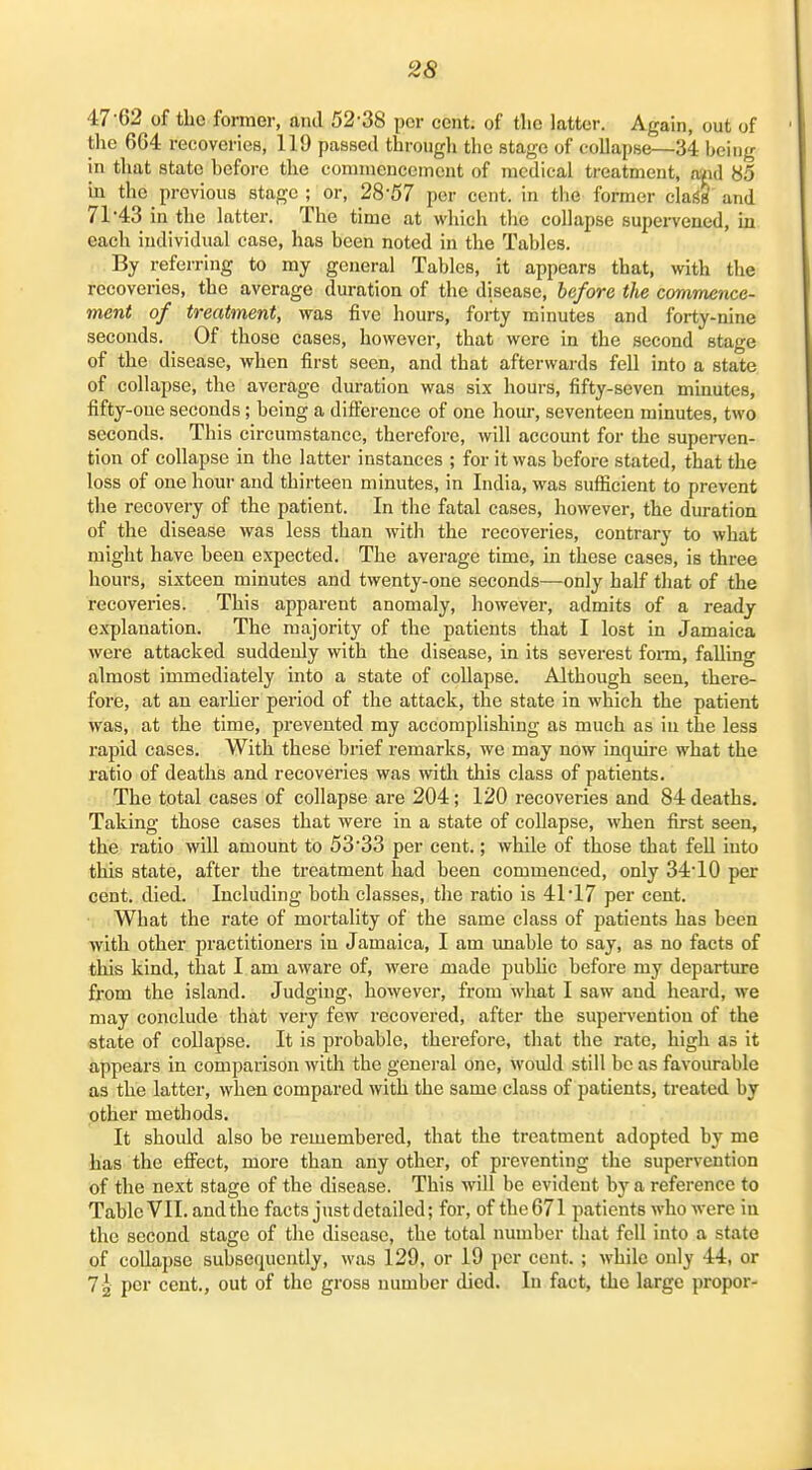 47-62 of the former, ami 52-38 per cent, of tlic latter. Again, out of the 604 recoveries, 119 passed througli the stage of collapse—34 being in that state before the commencement of medical treatment, aaid 85 in the previous stage ; or, 28-57 per cent, in the former clai§& and 71-43 in the latter. The time at which the collapse supervened, m each individual case, has been noted in the Tables. By referring to my general Tables, it appears that, with the recoveries, the average duration of the disease, before the commence- ment of treatment, was five hours, forty minutes and forty-nine seconds. Of those cases, however, that were in the second stage of the disease, when first seen, and that afterwards fell into a state of collapse, the average duration was six hours, fifty-seven minutes, fifty-one seconds; being a difference of one hour, seventeen minutes, two seconds. This circumstance, therefore, will account for the supei-ven- tion of collapse in the latter instances ; for it was before stated, that the loss of one hour and thirteen minutes, in India, was sufficient to prevent the recovery of the patient. In the fatal cases, however, the duration of the disease was less than with the recoveries, contrary to what might have been expected. The average time, in these cases, is three hours, sixteen minutes and twenty-one seconds—only half that of the recoveries. This apparent anomaly, however, admits of a ready explanation. The majority of the patients that I lost in Jamaica were attacked suddenly with the disease, in its severest foi-m, falling almost immediately into a state of collapse. Although seen, there- fore, at an earher period of the attack, the state in which the patient was, at the time, prevented my accomplishing as much as in the less rapid cases. With these brief remarks, we may now inquire what the ratio of deaths and recoveries was with this class of patients. The total cases of collapse are 204; 120 recoveries and 84 deaths. Taking those cases that were in a state of collapse, when first seen, the ratio will amount to 5333 per cent.; while of those that fell into this state, after the treatment had been commenced, only 34-10 per cent. died. Including both classes, the ratio is 41*17 per cent. What the rate of mortality of the same class of patients has been with other practitioners in Jamaica, I am unable to say, as no facts of this kind, that I am aware of, were made pubUc before my departure from the island. Judging, however, from what I saw and heard, we may conclude that very few recovered, after the supei-vention of the state of collapse. It is probable, therefore, that the i-ate, high as it appears in comparison with the general one, would still be as favourable as the latter, when compared with the same class of patients, treated by other methods. It should also be remembered, that the treatment adopted by me has the efifect, more than any other, of preventing the supervention of the next stage of the disease. This will be evident by a reference to Table VII. and the facts just detailed; for, of the 671 patients who were in the second stage of the disease, the total number that fell into a state of collapse subsequently, was 129, or 19 per cent. ; while only 44, or 72 per cent., out of the gross number died. In fact, the large propor-