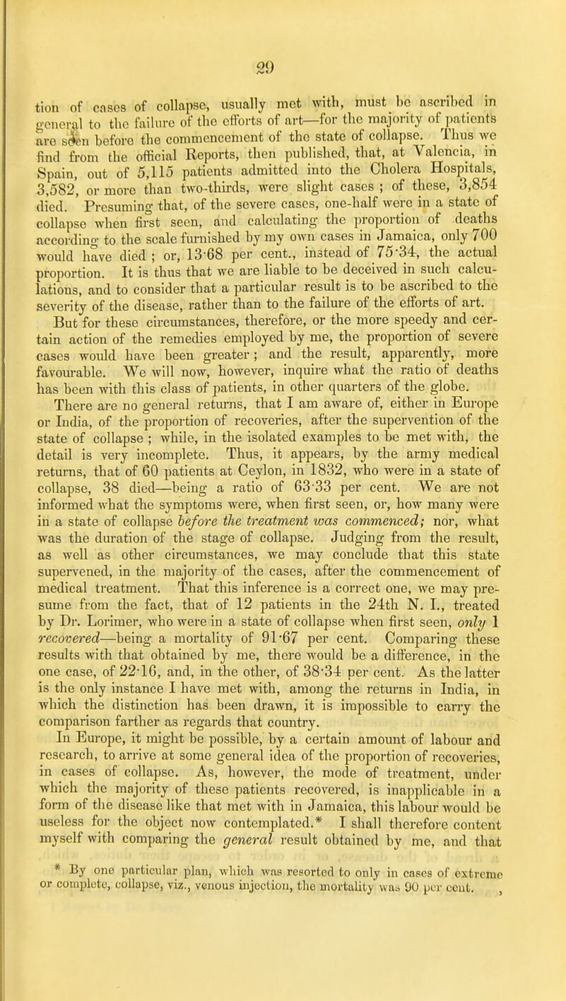 tion of cases of collapse, usually met \vitli, must be ascribed in general to tbc failure of the cftbi-ts of art—for the majority of patients are s(fen before the coramoncenicnt of the state of collapse. Thus we find from the official Reports, then published, that, at Valencia, in Spain, out of 5,115 patients admitted into the Cholera Hospitals, 3,582*, or more than two-thirds, were slight cases ; of these, 3,854 died. ' Presuming that, of the severe cases, one-half were in a state of collapse when first seen, and calculating the proportion of deaths according to the scale furnished by my own cases in Jamaica, only 700 would have died ; or, 13-68 per cent., instead of 75-34, the actual proportion. It is thus that we are liable to be deceived in such calcu- lations, and to consider that a particular result is to be ascribed to the severity of the disease, rather than to the failure of the efforts of art. But for these circumstances, therefore, or the more speedy and cer- tain action of the remedies employed by me, the proportion of severe cases would have been greater; and the result, apparently, more favourable. We will now, however, inquii-e what the ratio of deaths has been with this class of patients, in other quarters of the globe. There are no general returns, that I am aware of, either in Europe or India, of the proportion of recoveries, after the supervention of the state of collapse ; while, in the isolated examples to be met with, the detail is very incomplete. Thus, it appears, by the army medical returns, that of 60 patients at Ceylon, in 1832, who were in a state of collapse, 38 died—being a ratio of 63'33 per cent. We are not informed what the symptoms were, when first seen, or, how many were in a state of collapse before the treatment was commenced; nor, what was the duration of the stage of collapse. Judging from the result, as well as other circumstances, we may conclude that this state supervened, in the majority of the cases, after the commencement of medical treatment. That this inference is a correct one, we may pre- sume from the fact, that of 12 patients in the 24th N. I., treated by Dr. Lorimer, who were in a state of collapse Avheu first seen, only 1 recovered—being a mortality of 91'67 per cent. Comparing these results with that obtained by me, there would be a difference, in the one case, of 22-16, and, in the other, of 38-34 per cent. As the latter is the only instance I have met with, among the returns in India, in which the distinction has been drawn, it is impossible to cany the comparison farther as regards that country. In Europe, it might be possible, by a certain amount of labour and research, to arrive at some general idea of the proportion of recoveries, in cases of collapse. As, however, the mode of treatment, under which the majority of these patients recovej-ed, is inapplicable in a form of the disease like that met with in Jamaica, this labour would be useless for the object now contemplated.* I shall therefore content myself with comparing the general result obtained by mo, and that * By one particular plan, wbieh wfis resorted to only in CEses of extreme or complete, collapse, viz., venous iujectioji, the mortality was 90 per cent.