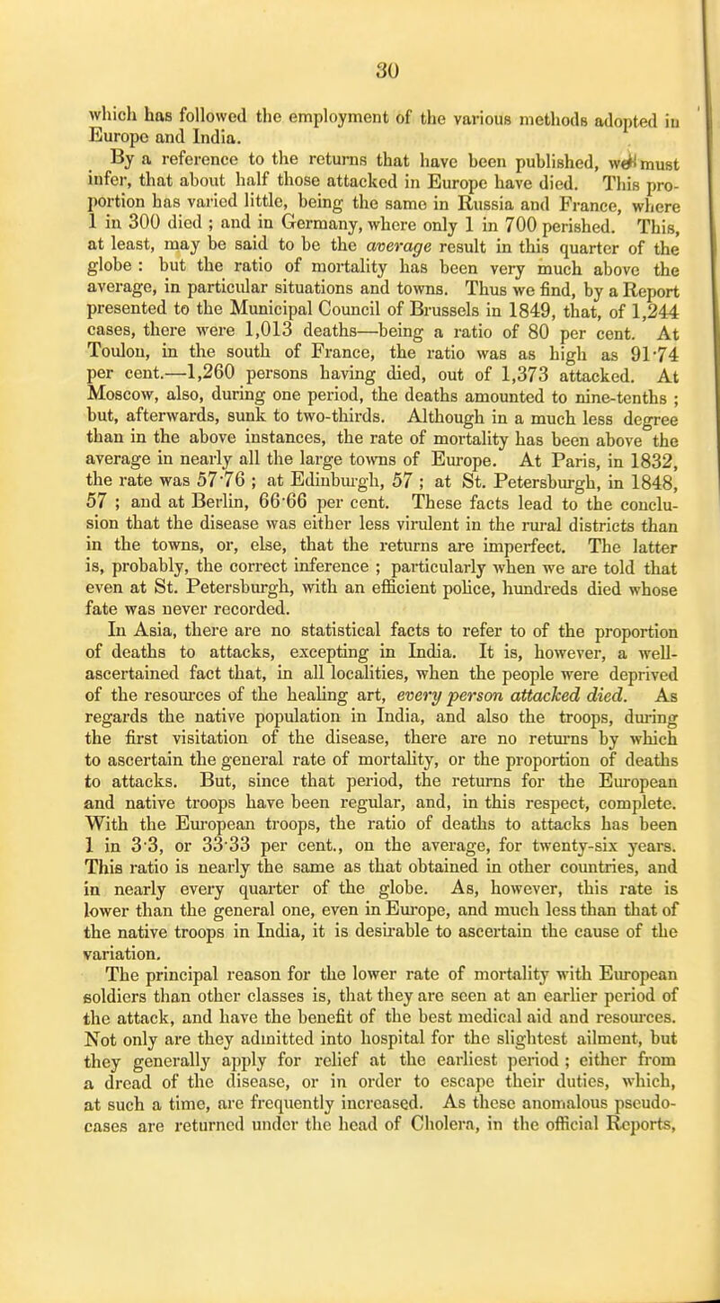 which has followed tlie employment of the various methods adopted in Europe and India. By a reference to the returns that have heen published, wt^ must infei', that about half those attacked in Europe have died. This pro- portion has varied little, being the same in Russia and France, where 1 in 300 died ; and in Germany, where only 1 in 700 perished. This, at least, may be said to be the average result in this quarter of the globe : but the ratio of mortality has been very much above the average, in particular situations and towns. Thus we find, by a Report presented to the Municipal Council of Brussels in 1849, that, of 1,244 cases, there were 1,013 deaths—being a ratio of 80 per cent. At Toulon, in the south of France, the ratio was as high as 91*74 per cent.—1,260 persons having died, out of 1,373 attacked. At Moscow, also, during one period, the deaths amounted to nine-tenths ; but, afterwards, sunk to two-thirds. Although in a much less degree than in the above instances, the rate of mortality has been above the average in nearly all the large towns of Europe. At Paris, in 1832, the rate was 5776 ; at Edinbui-gh, 57 ; at St. Petersburgh, in 1848, 57 ; and at Berlin, 66-66 per cent. These facts lead to the conclu- sion that the disease was either less virulent in the rural districts than in the towns, or, else, that the returns are imperfect. The latter is, probably, the correct inference ; particularly when we are told that even at St. Petersburgh, with an efficient pohce, himdreds died whose fate was never recorded. In Asia, there are no statistical facts to refer to of the proportion of deaths to attacks, excepting in India. It is, however, a well- ascertained fact that, in all localities, when the people were deprived of the resoui'ces of the healing art, every person attacked died. As regards the native population in India, and also the troops, during the first visitation of the disease, there are no retm'ns by which to ascertain the general rate of mortality, or the proportion of deaths to attacks. But, since that period, the returns for the Em-opean and native troops have been regular, and, in this respect, complete. With the Em-opean troops, the ratio of deaths to attacks has been 1 in 3'3, or 3S33 per cent., on the average, for twenty-six years. This ratio is nearly the same as that obtained in other countries, and in nearly every quarter of the globe. As, however, this rate is lower than the general one, even in Em'ope, and much less than that of the native troops in India, it is desu-able to ascertain the cause of the variation. The principal reason for the lower rate of mortality with European soldiers than other classes is, that they are seen at an earlier period of the attack, and have the benefit of the best medical aid and resom-ces. Not only are they admitted into hospital for the slightest ailment, but they generally apply for relief at the earliest period ; either from a dread of the disease, or in order to escape their duties, which, at such a time, are frequently increased. As these anomalous pseudo- cases are returned under the head of Cholera, in the official Reports,