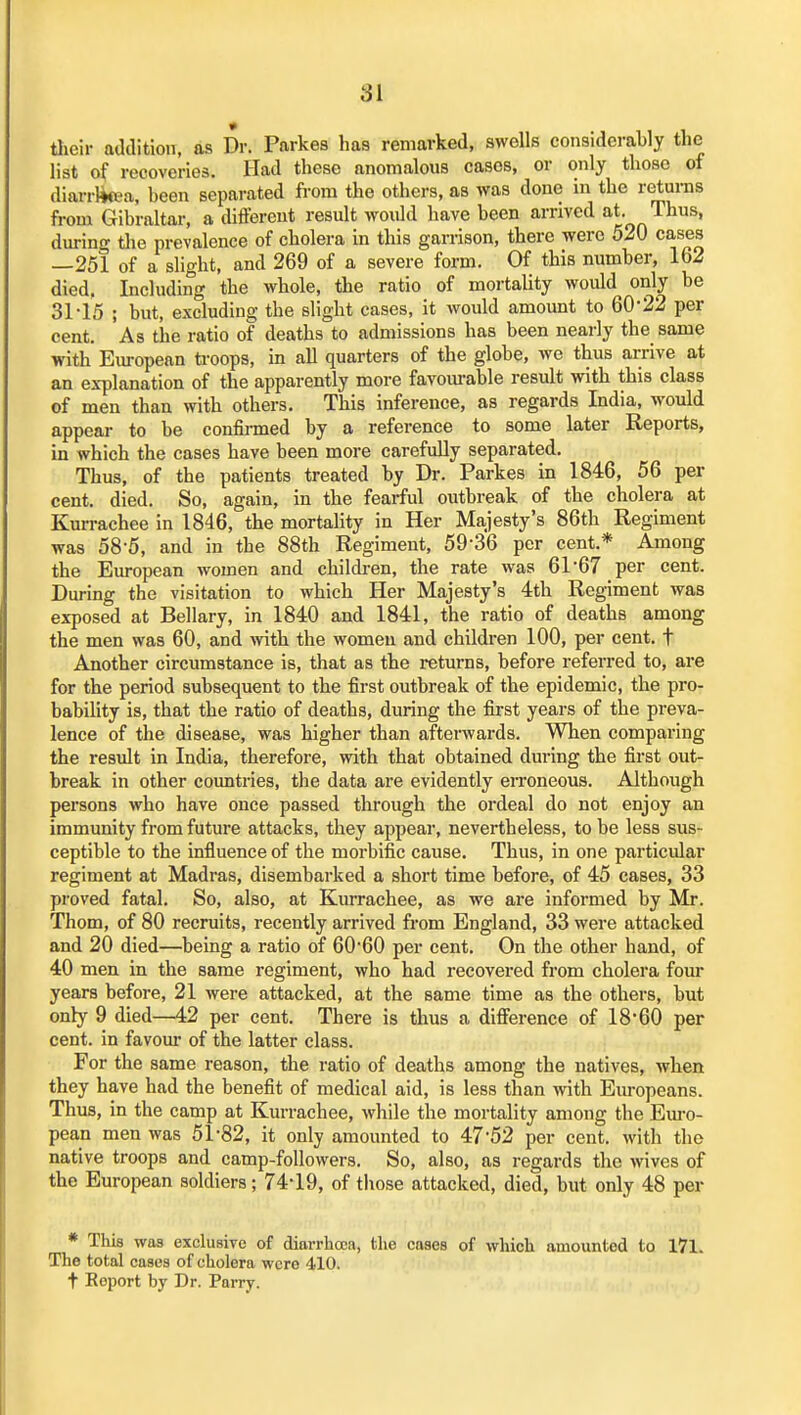 81 tlieir addition, as Dr. Parkes has remarked, swells considerably the list of recoveries. Had these anomalous cases, or only those of diarrlitea, been separated from the others, as was done in the returas from Gibraltar, a different result would have been arrived at. Thus, during the prevalence of cholera in this garrison, there were 520 cases —251 of a slight, and 269 of a severe form. Of this number, 162 died, Including the whole, the ratio of mortality would only be 31-15 ; but, excluding the slight cases, it would amount to 60*22 per cent. As the ratio of deaths to admissions has been nearly the same with European troops, in all quarters of the globe, we thus arrive at an explanation of the apparently more favourable result with this class of men than with others. This inference, as regards India, would appear to be confii-med by a reference to some later Reports, in which the cases have been more carefully separated. Thus, of the patients treated by Dr. Parkes in 1846, 56 per cent. died. So, again, in the fearful outbreak of the cholera at Kurrachee in 1846, the mortality in Her Majesty's 86th Regiment was 58-5, and in the 88th Regiment, 59-36 per cent.* Among the European women and children, the rate was 61-67 per cent. During the visitation to which Her Majesty's 4th Regiment was exposed at Bellary, in 1840 and 1841, the ratio of deaths among the men was 60, and vnth. the women and children 100, per cent, t Another circumstance is, that as the returns, before referred to, are for the period subsequent to the first outbreak of the epidemic, the pro- babiUty is, that the ratio of deaths, during the first years of the preva- lence of the disease, was higher than afterwards. When comparing the result in India, therefore, with that obtained during the first out- break in other countries, the data are evidently eiToneous. Although persons who have once passed through the ordeal do not enjoy an immunity from future attacks, they appear, nevertheless, to be less sus- ceptible to the influence of the morbific cause. Thus, in one particular regiment at Madras, disembarked a short time before, of 45 cases, 33 proved fatal. So, also, at Kurrachee, as we are informed by Mr. Thorn, of 80 recruits, recently arrived from England, 33 were attacked and 20 died—being a ratio of 60-60 per cent. On the other hand, of 40 men in the same regiment, who had recovered from cholera four years before, 21 were attacked, at the same time as the others, but only 9 died—42 per cent. There is thus a difference of 18-60 per cent, in favour of the latter class. For the same reason, the ratio of deaths among the natives, when they have had the benefit of medical aid, is less than with Eiu-opeans. Thus, in the camp at Kurrachee, while the mortality among the Em-o- pean men was 51-82, it only amounted to 47-52 per cent, with the native troops and camp-followers. So, also, as regards the wives of the European soldiers; 74-19, of those attacked, died, but only 48 per * This was exclusive of diarrhoea, the cases of which amounted to 171. The total cases of cholera were 410. t Report by Dr. Parry.