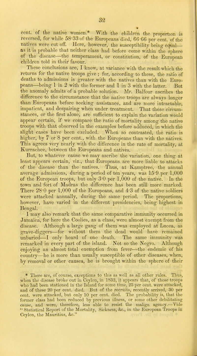 cent, of the native women * With the eliildron the proportion is reversed, for while 58'33of the Europeans died, GO GG per cent, of the natives were cut off. Here, however, the susccptibihty being e(J«al— as it is probable that neither class had before come within the sphere of the disease—the temperament, or constitution, of the European chilch-en told in their favour. These conclusions are, I know, at variance with the result which the retin-ns for the native troops give ; for, according to these, the ratio of deaths to admissions is greater with the natives than with the Euro- peans—being 1 in 2 with the former and 1 in 3 with the latter. But the anomaly admits of a probable solution. Mr. Balfour ascribes the difference to the circumstance that the native troops are always longer than Europeans before seeking assistance, and are more intractable, impatient, and despairing when under treatment. That these circum- stances, or the first alone, are sufiicient to explain the variation would appear certain, if we compare the ratio of mortality among the native troops with that observed in the examples before adduced, in which the slight cases have been excluded. When so contrasted, the ratio is higher, by 7 or 8 per cent., with the Europeans than with the natives. This agrees very nearly with the difference in the rate of mortality, at Kurrachee, between the Europeans and natives. But, to whatever cause we may ascribe the variation, one thing at least appears certain, viz., that Europeans are more liable to attacks of the disease than the natives. Thus, at Kamptree, the annual average admissions, during a period of ten years, was 15'9 per 1,000 of the European troops, but only 3'0 per 1,000 of the native. In the town and fort of Madras the difference has been still more marked. There 28*0 per 1,000 of the Europeans, and 4'3 of the native soldiers were attacked annually, during the same period. The proportions, however, have varied in the different presidencies, being highest in Bengal. I may also remark that the same comparative immunity occurred in Jamaica, for here the Coolies, as a class, were almost exempt from the disease. Although a large gang of them was employed at Lucea, as grave-diggers—for without them the dead would have remained unburied—I only heard of one death. The same immunity was remarked in every part of the island. Not so the Negro. Although enjoying an almost total exemption from fever—the endemic of his country—he is more than usually susceptible of other diseases, when, by removal or other causes, he is brought within the sphere of their * There are, of course, exceptions to this as well as all other rules. Thus, when the disease broke out in Ceylon, in 1832, it appears that, of those troops who had been stationed in the Islnnd for some time, 25 per cent, were attncked, and of these 20 per cent. died. But of the recruits, recently arrived, 30 per cent, were attacked, but only 10 per cent. died. The probability is, that the former class had been reduced by previous illness, or some other debilitating cause, and were, tlierefore, less able to resist the maUgn agency.—Vide  Statistical Eeport of the Mortality, Sickness, &c., in the European Troops in Ceylon, the Mauritius, &c.