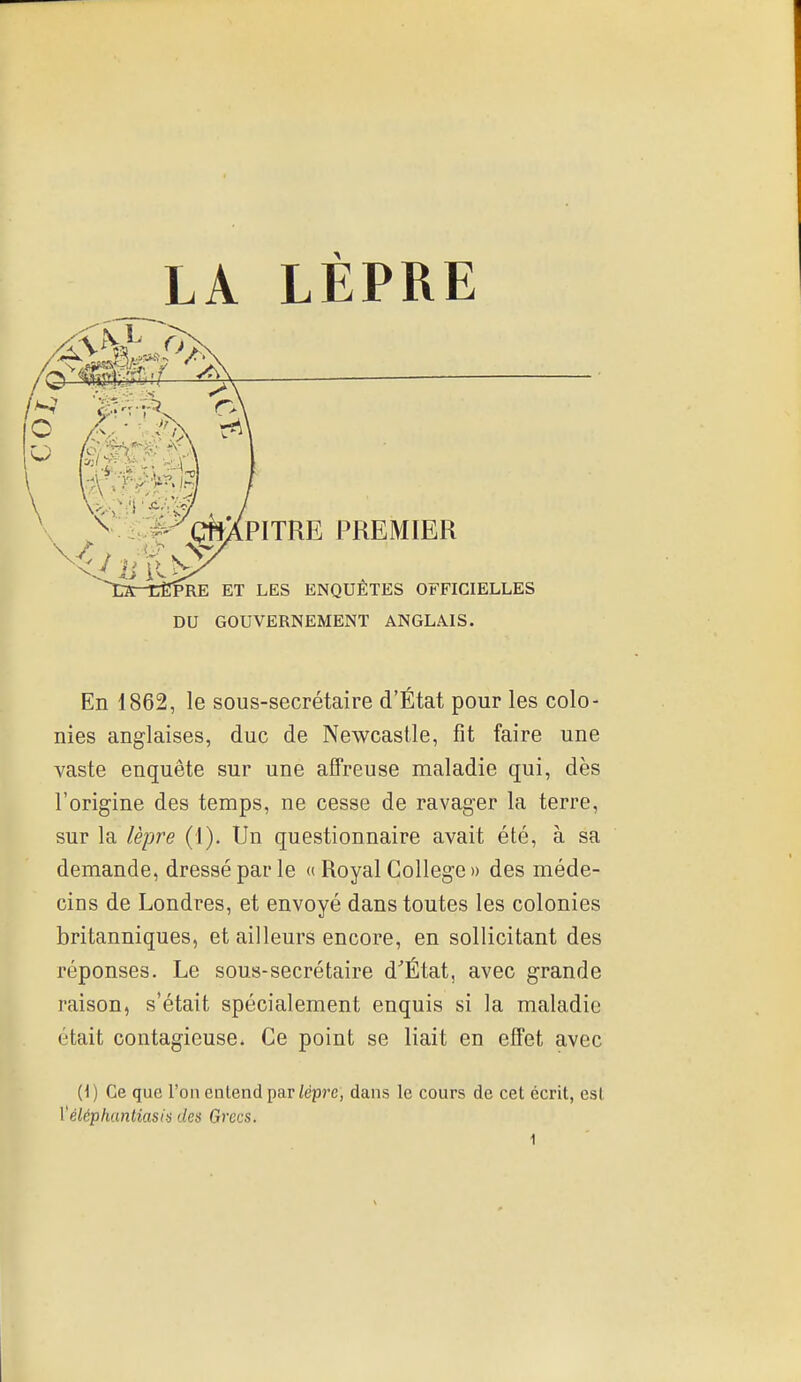 DU GOUVERNEMENT ANGLAIS. En 1862, le sous-secrétaire d'État pour les colo- nies anglaises, duc de Newcastle, fit faire une vaste enquête sur une affreuse maladie qui, dès l'origine des temps, ne cesse de ravager la terre, sur la lèpre (1). Un questionnaire avait été, à sa demande, dressé par le « Royal Collège » des méde- cins de Londres, et envoyé dans toutes les colonies britanniques, et ailleurs encore, en sollicitant des réponses. Le sous-secrétaire d'État, avec grande raison, s'était spécialement enquis si la maladie était contagieuse. Ce point se liait en effet avec (1) Ce que l'on entend par/épre, dans le cours de cet écrit, est Véléphantiasifi des Grecs.