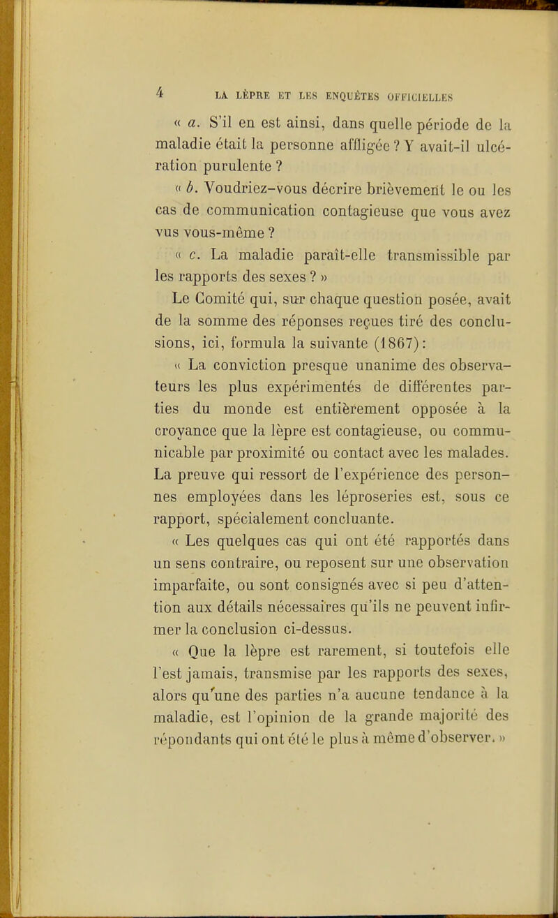 « a. S'il en est ainsi, dans quelle période de lu maladie était la personne affligée ? Y avait-il ulcé- ration purulente ? (I b. Voudriez-vous décrire brièvement le ou les cas de communication contagieuse que vous avez vus vous-même ? « c. La maladie paraît-elle transmissible par les rapports des sexes ? » Le Comité qui, sur chaque question posée, avait de la somme des réponses reçues tiré des conclu- sions, ici, formula la suivante (1867): u La conviction presque unanime des observa- teurs les plus expérimentés de différentes par- ties du monde est entièrement opposée à la croyance que la lèpre est contagieuse, ou commu- nicable par proximité ou contact avec les malades. La preuve qui ressort de l'expérience des person- nes employées dans les léproseries est, sous ce rapport, spécialement concluante. « Les quelques cas qui ont été rapportés dans un sens contraire, ou reposent sur une observation imparfaite, ou sont consignés avec si peu d'atten- tion aux détails nécessaires qu'ils ne peuvent infir- mer la conclusion ci-dessus. « Que la lèpre est rarement, si toutefois elle l'est jamais, transmise par les rapports des sexes, alors qu''une des parties n'a aucune tendance à la maladie, est l'opinion de la grande majorité des répondants qui ont clé le plus à môme d'observer. »