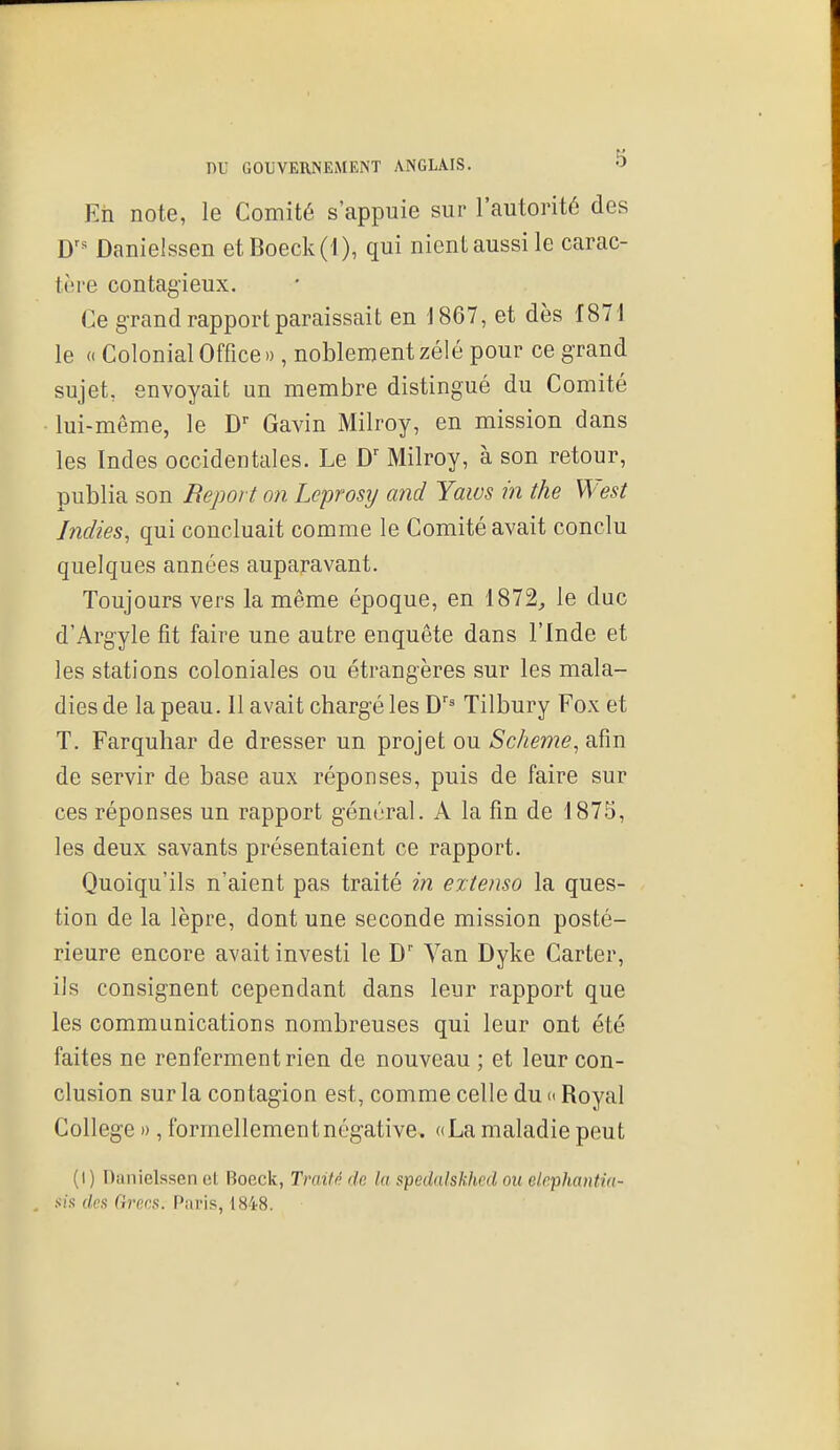 Eii note, le Comité s'appuie sur l'autorité des D'^ Danielssen etBoeck(l), qui nient aussi le carac- ti're contagieux. Ce grand rapport paraissait en 1867, et dès 1871 le (( Colonial Office », noblement zélé pour ce grand sujet, envoyait un membre distingué du Comité lui-même, le D Gavin Milroy, en mission dans les Indes occidentales. Le Milroy, à son retour, publia son Report on Leprosij and Yaws in the Wesi Indies, qui concluait comme le Comité avait conclu quelques années auparavant. Toujours vers la même époque, en 1872, le duc d'Argyle fit faire une autre enquête dans l'Inde et les stations coloniales ou étrangères sur les mala- dies de la peau. 11 avait chargé les D'^ Tilbury Fox et T. Farquhar de dresser un projet ou Scheme, afin de servir de base aux réponses, puis de faire sur ces réponses un rapport général. A la fin de 1875, les deux savants présentaient ce rapport. Quoiqu'ils n'aient pas traité in extenso la ques- tion de la lèpre, dont une seconde mission posté- rieure encore avait investi le D' Van Dyke Carter, ils consignent cependant dans leur rapport que les communications nombreuses qui leur ont été faites ne renferment rien de nouveau ; et leur con- clusion sur la contagion est, comme celle du « Royal Collège », formellement négative. «La maladie peut (I) Danielssen et Boeck, Traité de lu spedalskhcd on elrphantia- , fia des Grecs. Paris, 1848.