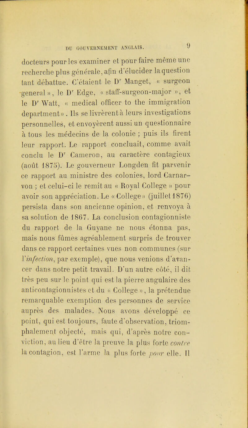 docteurs pour les examiner et pour faire môme une recherche phis générale, afm d'élucider la question tant débattue. C'étaient le Manget, « surgeon •gênerai », le D' Edge, « staff-surgeon-major », et le D' Watt, « médical officer to the immigration department» . Ils se livrèrent à leurs investigations personnelles, et envoyèrent aussi un questionnaire à tous les médecins de la colonie ; puis ils firent leur rapport. Le rapport concluait, comme avait conclu le Cameron, au caractère contagieux (août 1875). Le gouverneur Longden fit parvenir ce rapport au ministre des colonies, lord Carnar- von ; et celui-ci le remit au « Royal Collège » pour avoir son appréciation. Le « Collège» (juillet 1876) persista dans son ancienne opinion, et renvoya à sa solution de 1867. La conclusion contagionniste du rapport de la Guyane ne nous étonna pas, mais nous fûmes agréablement surpris de trouver dans ce rapport certaines vues non communes (sur Y infection, par exemple), que nous venions d'avan- cer dans notre petit travail. D'un autre côté, il dit très peu sur le point qui est la pierre angulaire des anticontagionnistes et du a Collège » , la prétendue remarquable exemption des personnes de service auprès des malades. Nous avons développé ce point, qui est toujours, faute d'observation, triom- phalement objecté, mais qui, d'après notre con- viction, au lieu d'être la preuve la plus forte contre la contagion, est l'arme la plus forte pour elle. Il