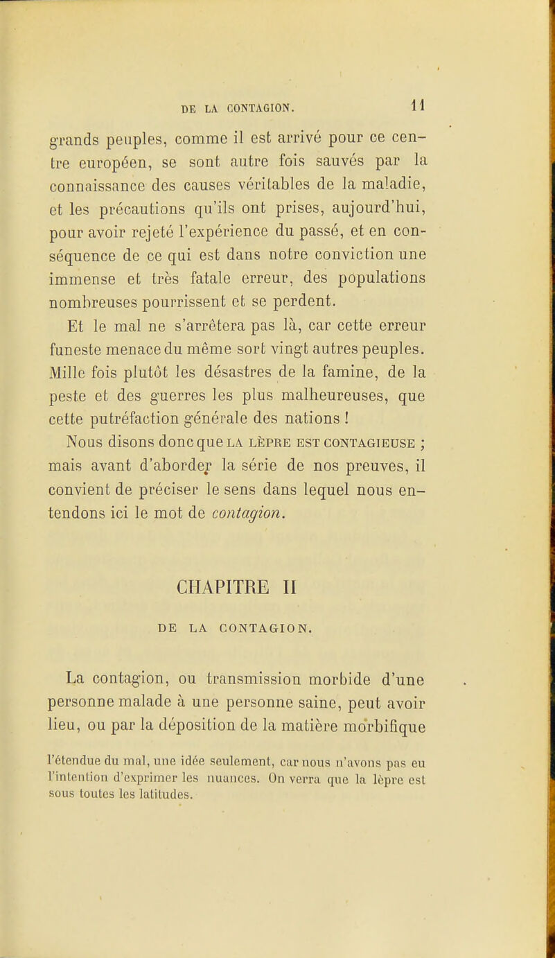 grands peuples, comme il est arrivé pour ce cen- tre européen, se sont autre fois sauvés par la connaissance des causes véritables de la maladie, et les précautions qu'ils ont prises, aujourd'hui, pour avoir rejeté l'expérience du passé, et en con- séquence de ce qui est dans notre conviction une immense et très fatale erreur, des populations nombreuses pourrissent et se perdent. Et le mal ne s'arrêtera pas là, car cette erreur funeste menace du même sort vingt autres peuples. Mille fois plutôt les désastres de la famine, de la peste et des guerres les plus malheureuses, que cette putréfaction générale des nations ! Nous disons donc que la lèpre est contagieuse ; mais avant d'aborder la série de nos preuves, il convient de préciser le sens dans lequel nous en- tendons ici le mot de contagion. CHAPITRE II DE LA CONTAGION. La contagion, ou transmission morbide d'une personne malade à une personne saine, peut avoir lieu, ou par la déposition de la matière morbifique l'étendue du mal, une idée seulement, car nous n'avons pas eu rinleiUion d'exprimer les nuances. On verra que la lèpre est sous toutes les latitudes.