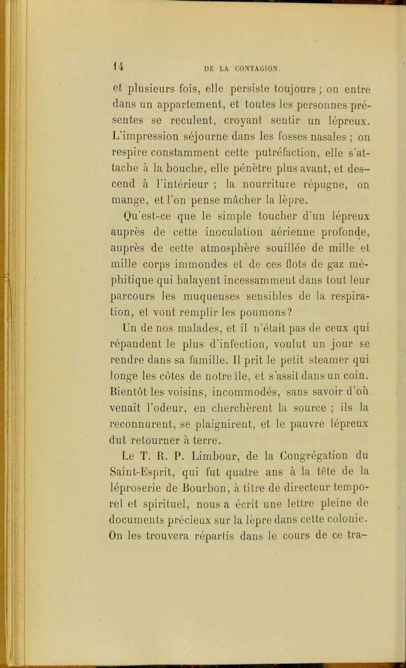 et plusieurs fois, elle persiste toujours ; on entre dans un appartement, et toutes les personnes pré- sentes se reculent, croyant sentir un lépreux. L'impression séjourne dans les fosses nasales ; on respire constamment cette putréfaction, elle s'at- tache à la bouche, elle pénètre plus avant, et des- cend à l'intérieur ; la nourriture répugne, on mange, et l'on pense mâcher la lèpre. Qu'est-ce que le simple toucher d'un lépreux auprès de cette inoculation aérienne profonde, auprès de cette atmosphère souillée de mille et mille corps immondes et de ces flots de gaz mé- phitique qui balayent incessamment dans tout leur parcours les muqueuses sensibles de la respira- tion, et vont remplir les poumons? Un de nos malades, et il n'était pas de ceux qui répandent le plus d'infection^ voulut un jour se rendre dans sa famille. Il prit le petit steamer qui longe les côtes de notre île, et s'assit dans un coin. Bientôt les voisins, incommodés, sans savoir d'où venait l'odeur, en cherchèrent la source ; ils la reconnurent, se plaignirent, et le pauvre lépreux dut retourner à terre. Le T. R. P. Limbour, de la Congrégation du Saint-Esprit, qui fut quatre ans à la tête de la léproserie de Bourbon, à titre de directeur tempo- rel et spirituel, nous a écrit une lettre pleine de documents précieux sur la lèpre dans cette colonie. On les trouvera répartis dans le cours de ce Ira-