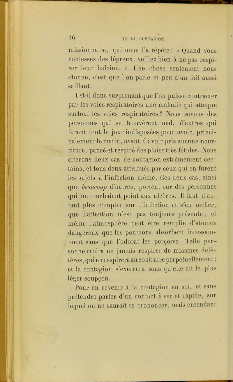 missionnaire, qui nous l'a répété: « Ouand vous confessez des lépreux, veillez bien à ne pas respi- rer leur haleine. » Une chose seulement nous étonne, c'est que l'on parle si peu d'un fait aussi saillant. Est-il donc surprenant que l'on puisse contracter par les voies respiratoires une maladie qui attaque surtout les voies respiratoires ? Nous savons des personnes qui se trouvèrent mal, d'autres qui furent tout le jour indisposées pour avoir, princi- palement le matin, avant d'avoir pris aucune nour- riture, pansé et respiré des plaies très fétides. Nous citerons deux cas de contagion extrêmement cer- tains, et tous deux attribués par ceux qui en furent les sujets à l'infection même. Ces deux cas, ainsi que beaucoup d'autres, portent sur des personnes qui ne touchaient point aux ulcères. 11 faut d'au- tant plus compter sur l'infection et s^en méfier, que l'attention n'est pas toujours présente ; et même l'atmosphère peut être remplie d'atomes dangereux que les poumons absorbent incessam- ment sans que l'odorat les perçoive. Telle per- sonne croira ne jamais respirer de miasmes délé- tères, qui en respireraau contraire perpétuellement ; et la contagion s'exercera sans qu'elle ait le plus léger soupçon. Pour en revenir à la contagion en soi, et sans prétendre parler d'un contact ;i sec et rapide, sur lequel on ne saurait se prononcer, mais entendant
