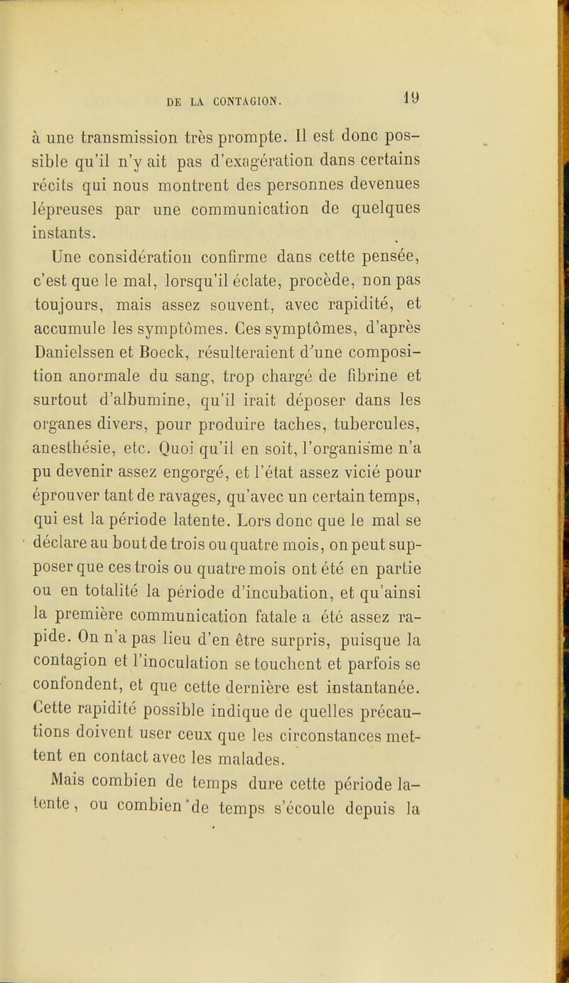 à une transmission très prompte. Il est donc pos- sible qu'il n'y ait pas d'exagération dans certains récits qui nous montrent des personnes devenues lépreuses par une communication de quelques instants. Une considération confirme dans cette pensée, c'est que le mal, lorsqu'il éclate, procède, non pas toujours, mais assez souvent, avec rapidité, et accumule les symptômes. Ces symptômes, d'après Danielssen et Boeck, résulteraient d'une composi- tion anormale du sang, trop chargé de fibrine et surtout d'albumine, qu'il irait déposer dans les organes divers, pour produire taches, tubercules, anesthésie, etc. Quoi qu'il en soit, l'organisme n'a pu devenir assez engorgé, et l'état assez vicié pour éprouver tant de ravages, qu'avec un certain temps, qui est la période latente. Lors donc que le mal se déclare au bout de trois ou quatre mois, on peut sup- poser que ces trois ou quatre mois ont été en partie ou en totalité la période d'incubation, et qu'ainsi la première communication fatale a été assez ra- pide. On n'a pas lieu d'en être surpris, puisque la contagion et l'inoculation se touchent et parfois se confondent, et que cette dernière est instantanée. Cette rapidité possible indique de quelles précau- tions doivent user ceux que les circonstances met- tent en contact avec les malades. Mais combien de temps dure cette période la- tente, ou combien'de temps s'écoule depuis la