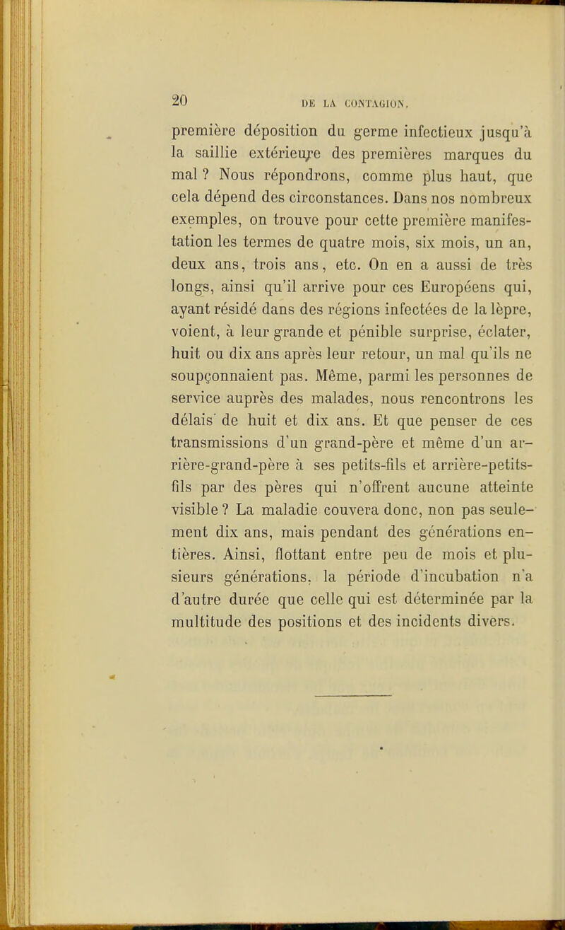 première déposition du germe infectieux jusqu'à la saillie extérieu^-e des premières marques du mal ? Nous répondrons, comme plus haut, que cela dépend des circonstances. Dans nos nombreux exemples, on trouve pour cette première manifes- tation les termes de quatre mois, six mois, un an, deux ans, trois ans, etc. On en a aussi de très longs, ainsi qu'il arrive pour ces Européens qui, ayant résidé dans des régions infectées de la lèpre, voient, à leur grande et pénible surprise, éclater, huit ou dix ans après leur retour, un mal qu'ils ne soupçonnaient pas. Même, parmi les personnes de service auprès des malades, nous rencontrons les délais' de huit et dix ans. Et que penser de ces transmissions d'un grand-père et même d'un ar- rière-grand-père à ses petits-fils et arrière-petits- fils par des pères qui n'offrent aucune atteinte visible ? La maladie couvera donc, non pas seule- ment dix ans, mais pendant des générations en- tières. Ainsi, flottant entre peu de mois et plu- sieurs générations, la période d'incubation na d'autre durée que celle qui est déterminée par la multitude des positions et des incidents divers.