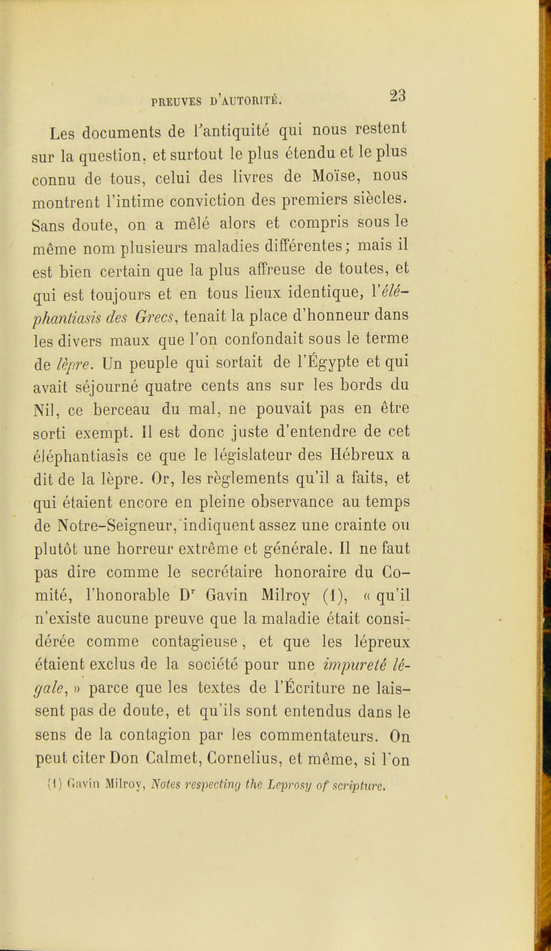Les documents de Tantiquité qui nous restent sur la question, et surtout le plus étendu et le plus connu de tous, celui des livres de Moïse, nous montrent l'intime conviction des premiers siècles. Sans doute, on a mêlé alors et compris sous le même nom plusieurs maladies différentes ; mais il est bien certain que la plus affreuse de toutes, et qui est toujours et en tous lieux identique, Vélé- phanliasis des Grecs, tenait la place d'honneur dans les divers maux que l'on confondait sous le terme de lèpre. Un peuple qui sortait de l'Egypte et qui avait séjourné quatre cents ans sur les bords du Nil, ce berceau du mal, ne pouvait pas en être sorti exempt, il est donc juste d'entendre de cet éJéphantiasis ce que le législateur des Hébreux a dit de la lèpre. Or, les règlements qu'il a faits, et qui étaient encore en pleine observance au temps de Notre-Seigneur,indiquent assez une crainte ou plutôt une horreur extrême et générale. Il ne faut pas dire comme le secrétaire honoraire du Co- mité, l'honorable D' Gavin Milroy (1), « qu'il n'existe aucune preuve que la maladie était consi- dérée comme contagieuse, et que les lépreux étaient exclus de la société pour une impureté lé- gale, )) parce que les textes de l'Écriture ne lais- sent pas de doute, et qu'ils sont entendus dans le sens de la contagion par les commentateurs. On peut citer Don Calmet, Cornélius, et môme, si Ton (1) Gavin Milroy, IVo^es respccting the Leprosy of stcripturc.