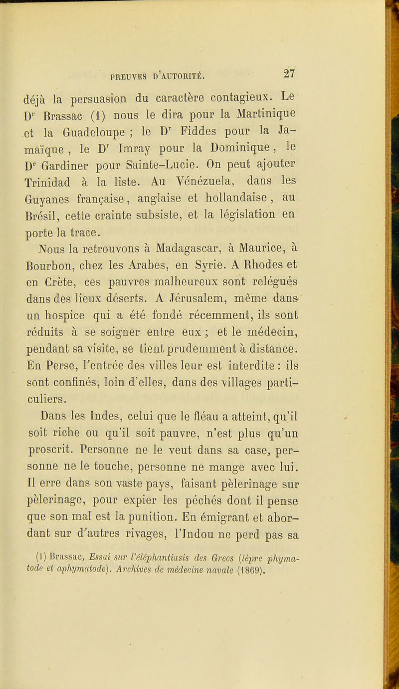 déjà la persuasion du caractère contagieux. Le D'' Brassac (1) nous le dira pour la Martinique et la Guadeloupe ; le Fiddes pour la Ja- maïque , le Imray pour la Dominique, le D Gardiner pour Sainte-Lucie. On peut ajouter Trinidad à la liste. Au Vénézuela, dans les Guyanes française, anglaise et hollandaise, au Brésil, cette crainte subsiste, et la législation en porte la trace. Nous la retrouvons à Madagascar, à Maurice, à Bourbon, chez les Arabes, en Syrie. A Rhodes et en Crète, ces pauvres malheureux sont relégués dans des lieux déserts. A Jérusalem, même dans un hospice qui a été fondé récemment, ils sont réduits à se soigner entre eux ; et le médecin, pendant sa visite, se tient prudemment à distance. En Perse, Tentrée des villes leur est interdite : ils sont confinés, loin d'elles, dans des villages parti- culiers. Dans les Indes, celui que le fléau a atteint, qu'il soit riche ou qu'il soit pauvre, n'est plus qu'un proscrit. Personne ne le veut dans sa case^, per- sonne ne le touche, personne ne mange avec lui. Il erre dans son vaste pays, faisant pèlerinage sur pèlerinage, pour expier les péchés dont il pense que son mal est la punition. En émigrant et abor- dant sur d'autres rivages, l'Indou ne perd pas sa (1) Brassac, Essai sur l'éléphantiasis des Grecs {lèpi^e phyma- tode et aphymatodc). Archives de médecine navale (1869).