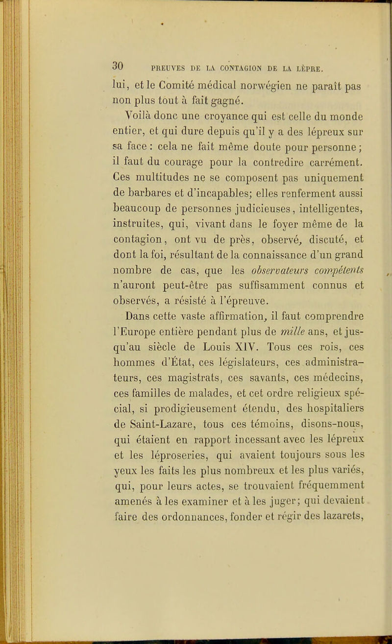 lui, et le Comité médical norwégien ne paraît pas non plus tout à fait gagné. Voilà donc une croyance qui est celle du monde entier, et qui dure depuis qu'il y a des lépreux sur sa face : cela ne fait même doute pour personne ; il faut du courage pour la contredire carrément. Ces multitudes ne se composent pas uniquement de barbares et d'incapables; elles renferment aussi beaucoup de personnes judicieuses, intelligentes, instruites, qui, vivant dans le foyer même de la contagion, ont vu de près, observé, discuté, et dont la foi, résultant de la connaissance d'un grand nombre de cas, que les observateurs compétents n'auront peut-être pas suffisamment connus et observés, a résisté à l'épreuve. Dans cette vaste affirmation, il faut comprendre l'Europe entière pendant plus de mille ans, et jus- qu'au siècle de Louis XIV. Tous ces rois, ces hommes d'État, ces législateurs, ces administra- teurs, ces magistrats, ces savants, ces médecins, ces familles de malades, et cet ordre religieux spé- cial, si prodigieusement étendu, des hospitaliers de Saint-Lazare, tous ces témoins, disons-nous, qui étaient en rapport incessant avec les lépreux et les léproseries, qui avaient toujours sous les yeux les faits les plus nombreux et les plus variés, qui, pour leurs actes, se trouvaient fréquemment amenés à les examiner et à les juger; qui devaient faire des ordonnances, fonder et régir des lazarets.