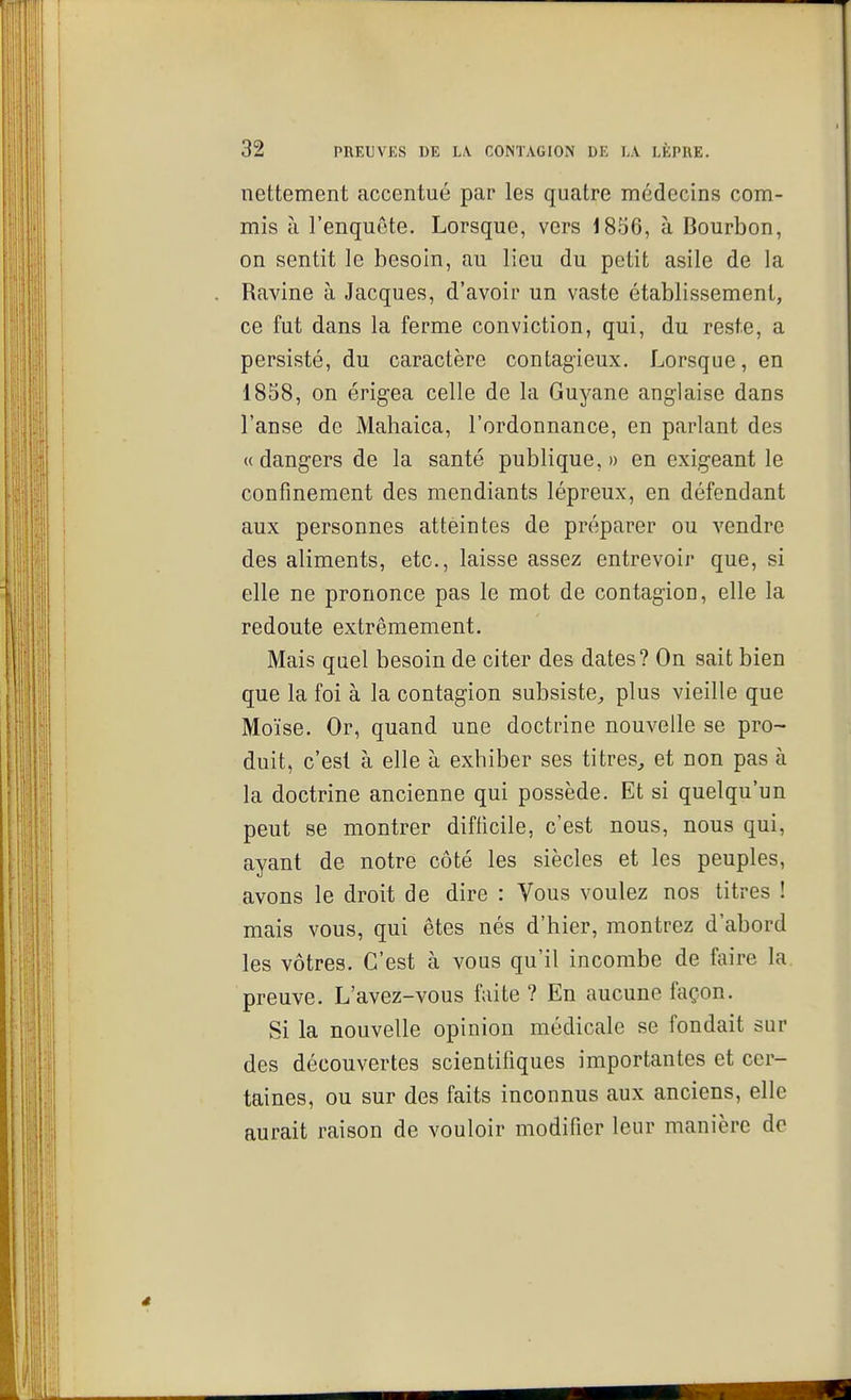 nettement accentué par les quatre médecins com- mis à l'enquête. Lorsque, vers 1856, à Bourbon, on sentit le besoin, au lieu du petit asile de la Ravine à Jacques, d'avoir un vaste établissement, ce fut dans la ferme conviction, qui, du reste, a persisté, du caractère contagieux. Lorsque, en 1858, on érigea celle de la Guyane anglaise dans l'anse de Mahaica, l'ordonnance, en parlant des «dangers de la santé publique,» en exigeant le confinement des mendiants lépreux, en défendant aux personnes atteintes de préparer ou vendre des aliments, etc., laisse assez entrevoir que, si elle ne prononce pas le mot de contagion, elle la redoute extrêmement. Mais quel besoin de citer des dates? On sait bien que la foi à la contagion subsiste, plus vieille que Moïse. Or, quand une doctrine nouvelle se pro- duit, c'est à elle à exhiber ses titres, et non pas à la doctrine ancienne qui possède. Et si quelqu'un peut se montrer difficile, c'est nous, nous qui, ayant de notre côté les siècles et les peuples, avons le droit de dire : Vous voulez nos titres ! mais vous, qui êtes nés d'hier, montrez d'abord les vôtres. C'est à vous qu'il incombe de faire la preuve. L'avez-vous faite ? En aucune façon. Si la nouvelle opinion médicale se fondait sur des découvertes scientifiques importantes et cer- taines, ou sur des faits inconnus aux anciens, elle aurait raison de vouloir modifier leur manière de