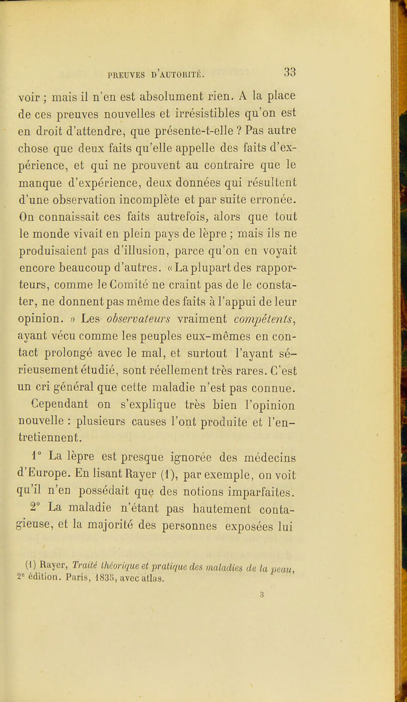 voir ; mais il n'en est absolument rien. A la place de ces preuves nouvelles et irrésistibles qu'on est en droit d'attendre, que présente-t-elle ? Pas autre chose que deux faits qu'elle appelle des faits d'ex- périence, et qui ne prouvent au contraire que le manque d'expérience, deux données qui résultent d'une observation incomplète et par suite erronée. On connaissait ces faits autrefois, alors que tout le monde vivait en plein pays de lèpre ; mais ils ne produisaient pas d'illusion, parce qu'on en voyait encore beaucoup d'autres. « La plupart des rappor- teurs, comme le Comité ne craint pas de le consta- ter, ne donnent pas même des faits à l'appui de leur opinion. •) Les observateurs vraiment compétents^ ayant vécu comme les peuples eux-mêmes en con- tact prolongé avec le mal, et surtout l'ayant sé- rieusement étudié, sont réellement très rares. C'est un cri général que cette maladie n'est pas connue. Cependant on s'explique très bien l'opinion nouvelle : plusieurs causes l'ont produite et l'en- tretiennent. 1° La lèpre est presque ignorée des médecins d'Europe. En lisant Rayer (1), par exemple, on voit qu'il n'en possédait que des notions imparfaites. 2° La maladie n'étant pas hautement conta- gieuse, et la majorité des personnes exposées lui (i) Rayer, Traité théorique et pratique des maladies de la 2= édition. Paris, 183fi, avec atlas.