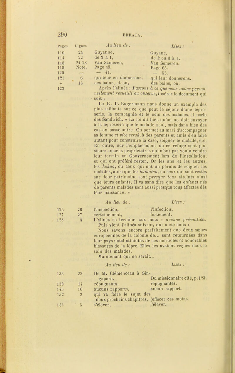 l'ages Lignes 110 24 114 22 118 24-28 119 Note. 120 121 G » 18 122 Lisez : Guyane, do 2 ou 3 à I. Vaii Somercn. Page G',. — 55. qui leur donnerons, des bains, où. Au lieu (le : Guyannc, de 2 à I, Van Samoi'cn, Pagp, 49, — 41, qui leur en donnerons, des bains, et où, Après l'alinéa : Passons à ce que nous avons person nellement recueilli ou observé, inaérer le document qui suit : Le K. P. Bugermann nous donne un exemple des plus saillants sur ce que peut le séjour d'une lépro- serie, la compagnie et le soin des malades. 11 parle des Sandwich, « La loi dit bien qu'on ne doit envoyer à la léproserie que le malade seul, mais dans bien des cas on passe outre. On permet au mari d'accompagner sa femme et vice lersâ, à des parents et amis d'en faire autant pour construire la case, soigner le malade, etc. En outre, sur l'emplacement do ce refuge sont plu- sieurs anciens propriétaires qui n''ont pas voulu vendre leur terrain au tîouvernement lors de l'installation, et qui ont préféré rester. Or les uns et les autres, les kokua, ou ceux qui ont un permis de soigner les malades, ainsi que les kamaina, ou ceux qui sont restés sur leur patrimoine sont presque tous atteints, ainsi que leurs enfants. Il va sans dire que les enfants nés de parents malades sont aussi presque tous affectés dès leur naissance. » Au lieu de Lisez : 125 127 128 133 138 145 152 154 28 27 4 23 l'i 10 2 l'inspection, l'infection. certainement, fortement. L'alinéa se termine aux mots : aucune précaution. Puis vient l'alinéa suivant, qui a été omis : Nous savons encore parfaitement que deux sœurs européennes de la colonie de... sont retournées dans leur pays natal atteintes de ces mortelles et honorables blessures de la lèpre. Elles les avaient reçues dans le soin des malades. Maintenant qui ne serait... Au lieu de : Lisez. De M. Clémenceau à Sin- gapore. Du missionnaire cité, p. 123. répugnants, répugnantes, aucuns rapports, aucun rapport, qui va faire le sujet des deux prochains chapitres, (effacer ces mots), s'élever, l'élever. i