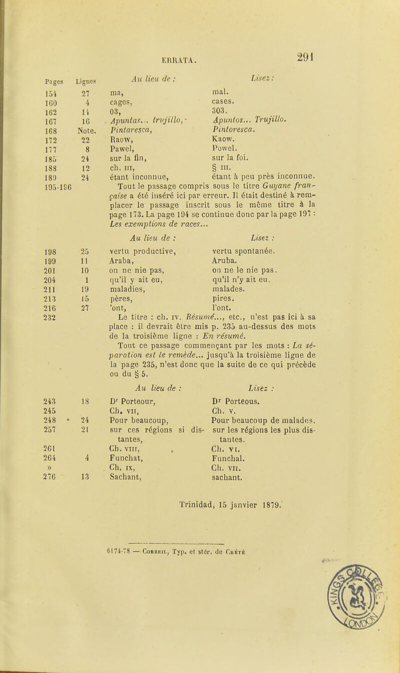 EimATA. Pages Lignes Au Heu de : Lisez : If'. m n mal. 100 CîlgCS, o W M ■ 1 1 303. 1 i\ 10 AniLntflS.iPUliilo. ■ Apunios... Trujillo, Pinfnvp^CCi. Pintoresca. 00 ICaow. ITT Q O Pawel, Puwel. 1 D * sur la fin, sur la foi. 1 1 OO 1 0 cil. m, § I- 180 24 étant inconnue, étant h peu près inconnue. 195196 Tout le passage compris sous le titre Guyane fran- çaise a été inséré ici par erreur. Il était destiné à rem- placer le passage inscrit sous le môme titre à la page 1Î3. La page 194 se continue donc par la page 197 : Les exemptions de races... Au Heu de : Lisez : 1 t/O 25 vertu productive, vertu spontanée. 11 Araba, Aruba. 1 n 1 u on ne nie pas, on ne le nie pas. 1 qu'il y ait eu, qu'il n'y ait eu. 911 •cil i o maladies, malades. l5 pères, pires. 216 27 'ont. l'ont. 232 Le titre : cli. iv. Résume'..., etc., n'est pas ici à sa place : il devrait être mis p. 235 au-dessus des mots de la troisième ligne : E7i résumé. Tout ce passage commençant par les mots : La sé- paration est le remède... jusqu'à la troisième ligne de la page 235, n'est donc que la suite de ce qui précède ou du § 5. Au lieu de : Lisez : 1.S D' Porteour, D' Porteous. 94» Ch. VII, Ch. V. 248 ♦ 24 Pour beaucoup, Pour beaucoup de malades. 257 21 sur ces régions si dis- sur les régions les plus dis- tantes. tantes. 261 Ch. VIII, Ch. VI. 264 4 Funchat, Funchal. » , Ch. IX, Ch. VII. 13 Sachant, sachant. Trinldad, 15 janvier 1879.' 6174-78 — CoDBEii., Typ. et stér. de Ciikté