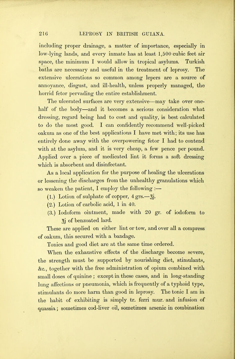 including proper drainage, a matter of importance, especially in low-lying lands, and every inmate has at least 1,500 cubic feet air space, the minimum I would allow in tropical asylums. Turkish baths are necessary and useful in the treatment of leprosy. The extensive ulcerations so common among lepers are a source of annoyance, disgust, and ill-health, unless properly managed, the horrid fetor pervading the entire establishment. The ulcerated surfaces are very extensive—may take over one- half of the body—and it becomes a serious consideration what dressing, regard being had to cost and quality, is best calculated to do the most good. I can confidently recommend well-picked oakum as one of the best applications I have met with; its use has entirely done away with the overpowering fetor I had to contend with at the asylum, and it is very cheap, a few pence per pound. Applied over a piece of medicated lint it forms a soft dressing which is absorbent and disinfectant. As a local application for the purpose of healing the ulcerations or lessening the discharges from the unhealthy granulations which so weaken the patient, I employ the following :— (1.) Lotion of sulphate of copper, 4 grs.—5j- (2.) Lotion of carbolic acid, 1 in 40. (3.) Iodoform ointment, made with 20 gr. of iodoform to 5j of benzoated lard. These are applied on either lint or tow, and over all a compress of oakum, this secured with a bandage. Tonics and good diet are at the same time ordered. When the exhaustive effects of the discharge become severe, the strength must be supported by nourishing diet, stimulants, &c., together with the free administration of opium combined with small doses of quinine ; except in these cases, and in long-standing lung affections or pneumonia, which is frequently of a typhoid type, stimulants do more harm than good in leprosy. The tonic I am in the habit of exhibiting is simply tr. ferri mur. and infusion of quassia; sometimes cod-liver oil, sometimes arsenic in combination