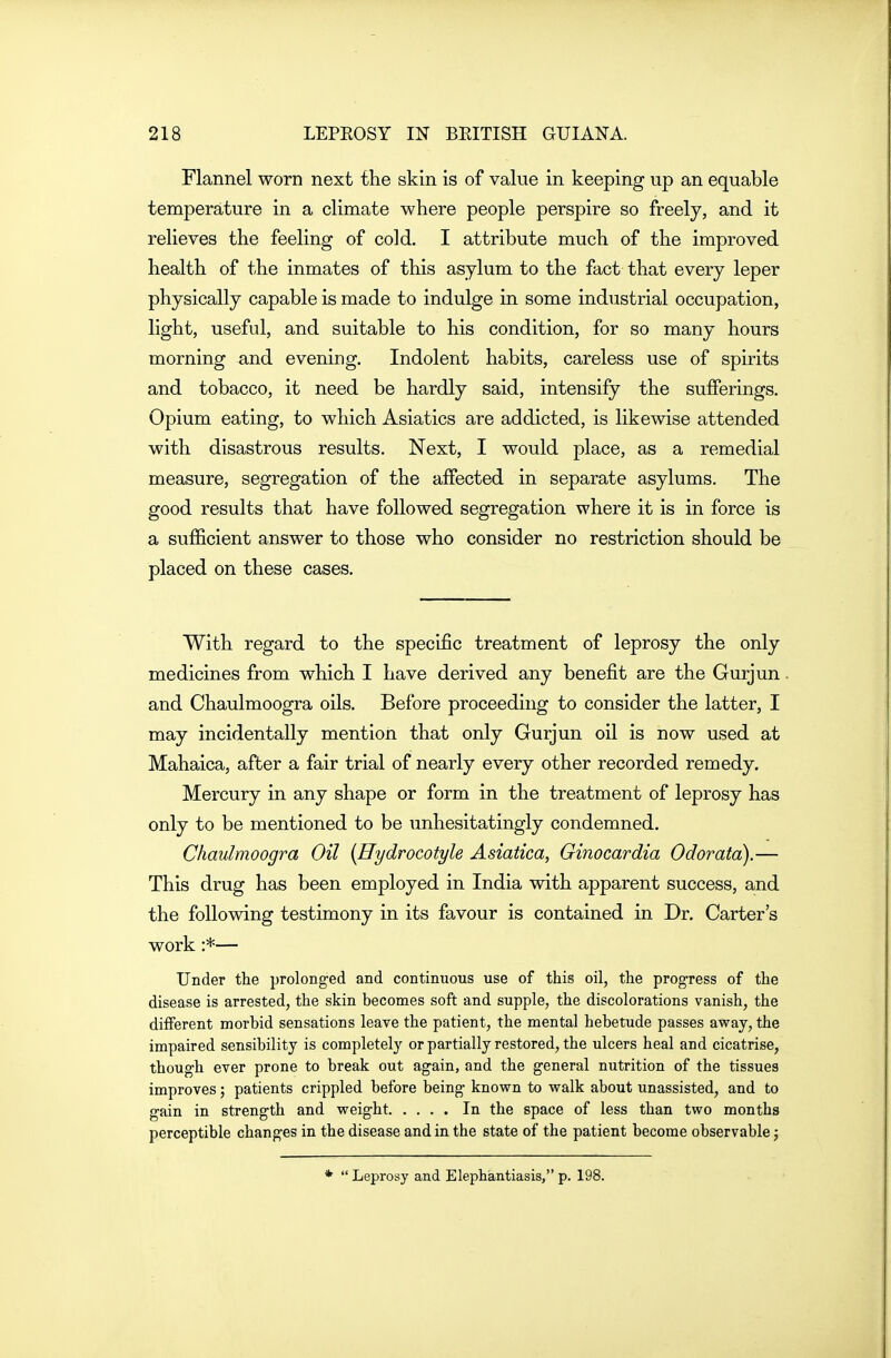 Flannel worn next the skin is of value in keeping up an equable temperature in a climate where people perspire so freely, and it relieves the feeling of cold, I attribute much of the improved health of the inmates of this asylum to the fact that every leper physically capable is made to indulge in some indiistrial occupation, light, useful, and suitable to his condition, for so many hours morning and evening. Indolent habits, careless use of spirits and tobacco, it need be hardly said, intensify the suflPerings. Opium eating, to which Asiatics are addicted, is likewise attended with disastrous results. Next, I would place, as a remedial measure, segregation of the affected in separate asylums. The good results that have followed segregation where it is in force is a sufficient answer to those who consider no restriction should be placed on these cases. With regard to the specific treatment of leprosy the only medicines from which I have derived any benefit are the Gurjun and Chaulmoogra oils. Before proceeding to consider the latter, I may incidentally mention that only Gurjun oil is now used at Mahaica, after a fair trial of nearly every other recorded remedy. Mercury in any shape or form in the treatment of leprosy has only to be mentioned to be unhesitatingly condemned. Chaulmoogra Oil {Hydrocotyle Asiatica, Ginocardia Odorata).— This drug has been employed in India with apparent success, and the following testimony in its favour is contained in Dr. Carter's work :*— Under the prolonged and continuous use of this oil, the progress of the disease is arrested, the skin becomes soft and supple, the discolorations vanish, the different morbid sensations leave the patient, the mental hebetude passes away, the impaired sensibility is completely or partially restored, the ulcers heal and cicatrise, though ever prone to break out again, and the general nutrition of the tissues improves; patients crippled before being known to walk about unassisted, and to gain in strength and weight In the space of less than two months perceptible changes in the disease and in the state of the patient become observable; * Leprosy and Elephantiasis,p. 198.