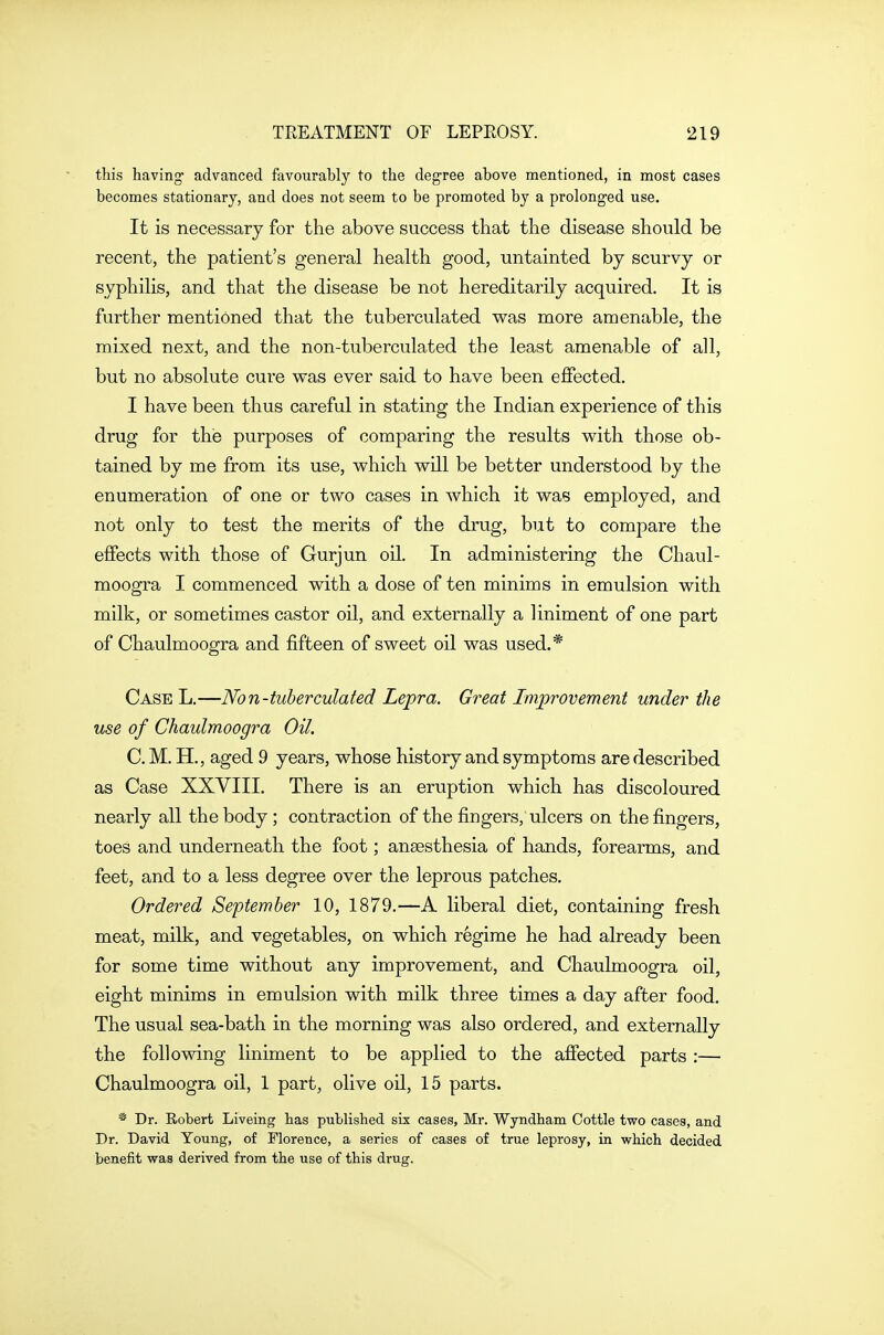 this having- advanced favourably to the degree above mentioned, in most cases becomes stationary, and does not seem to be promoted by a prolonged use. It is necessary for the above success that the disease should be recent, the patient's general health good, untainted by scurvy or syphilis, and that the disease be not hereditarily acquired. It is further mentioned that the tuberculated was more amenable, the mixed next, and the non-tuberculated the least amenable of all, but no absolute cure was ever said to have been effected. I have been thus careful in stating the Indian experience of this drug for the purposes of comparing the results with those ob- tained by me from its use, which will be better understood by the enumeration of one or two cases in which it was employed, and not only to test the merits of the drug, but to compare the effects with those of Gurjun oil. In administering the Chaul- moogra I commenced with a dose of ten minims in emulsion with milk, or sometimes castor oil, and externally a liniment of one part of Chaulmoogra and fifteen of sweet oil was used.* Case L.—Non-tuberculated Lepra. Great Improvement under the use of Chaulmoogra Oil. C. M. H., aged 9 years, whose history and symptoms are described as Case XXVIII. There is an eruption which has discoloured nearly all the body ; contraction of the fingers, ulcers on the fingers, toes and underneath the foot; anaesthesia of hands, forearms, and feet, and to a less degree over the leprous patches. Ordered September 10, 1879.—A liberal diet, containing fresh meat, milk, and vegetables, on which regime he had already been for some time without any improvement, and Chaulmoogra oil, eight minims in emulsion with milk three times a day after food. The usual sea-bath in the morning was also ordered, and externally the following liniment to be applied to the affected parts :— Chaulmoogra oil, 1 part, olive oil, 15 parts. * Dr. Robert Liveing has published six cases, Mr. Wyndham Cottle two cases, and Dr. David Young, of Florence, a series of cases of true leprosy, in which decided benefit was derived from the use of this drug.