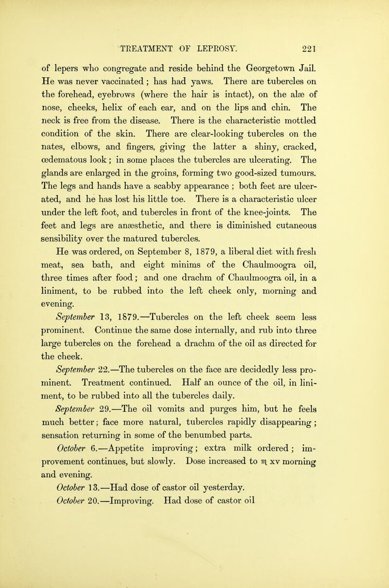 of lepers who congregate and reside behind the Georgetown Jail. He was never vaccinated ; has had yaws. There are tubercles on the forehead, eyebrows (where the hair is intact), on the alee of nose, cheeks, helix of each ear, and on the lips and chin. The neck is free from the disease. There is the characteristic mottled condition of the skin. There are clear-looking tubercles on the nates, elbows, and fingers, giving the latter a shiny, cracked, oedematous look; in some places the tubercles are ulcerating. The glands are enlarged in the groins, forming two good-sized tumours. The legs and hands have a scabby appearance ; both feet are ulcer- ated, and he has lost his little toe. There is a characteristic ulcer under the left foot, and tubercles in front of the knee-joints. The feet and legs are anaesthetic, and there is diminished cutaneous sensibility over the matured tubercles. He was ordered, on September 8, 1879, a liberal diet with fresh meat, sea bath, and eight minims of the Chaulmoogra oil, three times after food; and one drachm of Chaulmoogra oil, in a liniment, to be rubbed into the left cheek only, morning and evening. September 13, 1879.—Tubercles on the left cheek seem less prominent. Continue the same dose internally, and rub into three large tubercles on the forehead a drachm of the oil as directed for the cheek. September 22.—The tubercles on the face are decidedly less pro- minent. Treatment continued. Half an ounce of the oil, in lini- ment, to be rubbed into all the tubercles daily. September 29.—The oil vomits and purges him, but he feels much better; face more natural, tubercles rapidly disappearing; sensation returning in some of the benumbed parts. October 6.—Appetite improving; extra milk ordered ; im- provement continues, but slowly. Dose increased to tti^ xv morning and evening. October 13.—Had dose of castor oil yesterday. October 20.—Improving. Had dose of castor oil