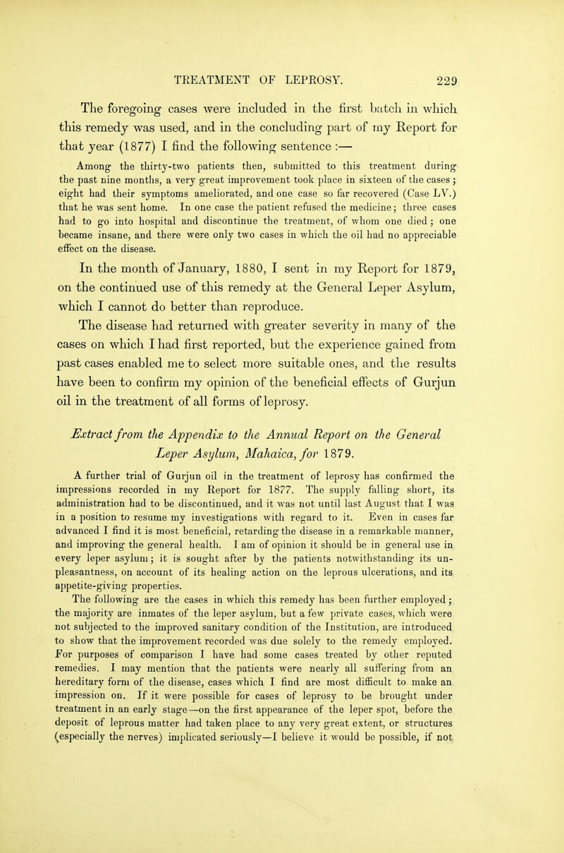 The foregoing cases were included in the first batch in which this remedy was used, and in the concluding part of my Report for that year (1877) I find the following sentence :— Among the thirty-two patients then, submitted to this treatment during the past nine months, a very great improvement took place in sixteen of the cases ; eight had their symptoms ameliorated, and one case so far recovered (Case LV.) that he was sent home. In one case the patient refused the medicine; three cases had to go into hospital and discontinue the treatment, of whom one died ; one became insane, and there were only two cases in which the oil had no appreciable effect on the disease. In the month of January, 1880, I sent in my Report for 1879, on the continued use of this remedy at the General Leper Asylum, which I cannot do better than reproduce. The disease had returned with greater severity in many of the cases on which I had first reported, but the experience gained from past cases enabled me to select more suitable ones, and the results have been to confirm my opinion of the beneficial effects of Gurjun oil in the treatment of all forms of leprosy. Extract from the Appendix to the Annual Report on the General Leper Asylum, Mahaica, for 1879. A further trial of Gurjun oil in the treatment of leprosy has confirmed the impressions recorded in my Eeport for 1877. The supply falling short, its administration had to be discontinued, and it was not until last August that I was in a position to resume my investigations with regard to it. Even in cases far advanced I find it is most beneficial, retarding the disease in a remarkable manner, and improving the general health. I am of opinion it should be in general use in every leper asylum j it is sought after by the patients notwithstanding- its un- pleasantness, on account of its healing action on the leprous ulcerations, and its appetite-giving properties. The following are the cases in which this remedy has been further employed; the majority are inmates of the leper asylum, but a few private cases, which were not subjected to the improved sanitary condition of the Institution, are introduced to show that the improvement recorded was due solely to the remedy employed. For purposes of comparison I have had some cases treated by other reputed remedies. I may mention that the patients were nearly all suffering from an hereditary form of the disease, cases which I find are most difiicult to make an impression on. If it were possible for cases of leprosy to be brought under treatment in an early stage—on the first appearance of the leper spot, before the deposit of leprous matter had taken place to any very great extent, or structures ^especially the nerves) implicated seriously—I believe it would be possible, if not