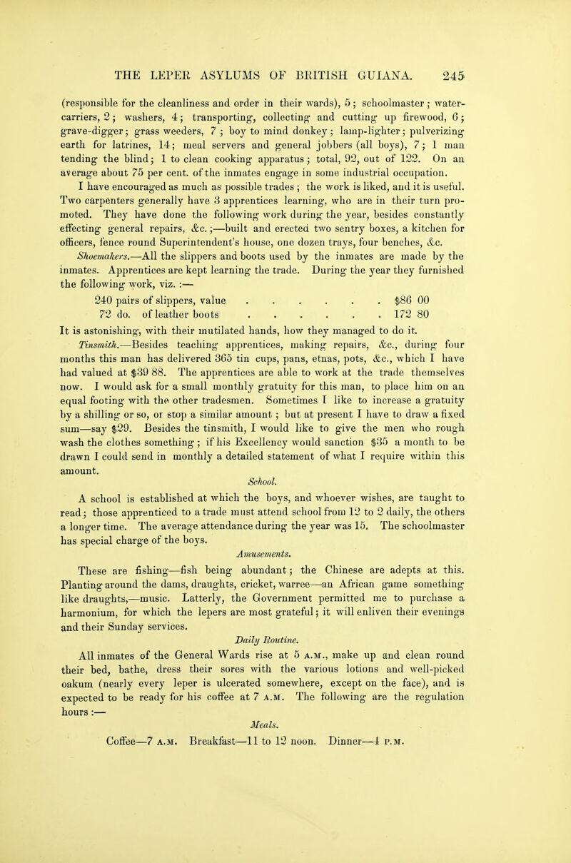 (responsible for the cleanliness and order in their wards), 5; schoolmaster; water- carriers, 2; washers, 4; transporting;, collecting and cutting- up firewood, 6 j grave-digger; grass weeders, 7 ; boy to mind donkey; lamp-lighter; pulverizing earth for latrines, 14; meal servers and general jobbers (all boys), 7; 1 man tending the blind; 1 to clean cooking apparatus ; total, 92, out of 122. On an averag-e about 75 per cent, of the inmates engage in some industrial occupation. I have encouraged as much as possible trades ; the work is liked, and it is useful. Two carpenters generally have 3 apprentices learning, who are in their turn pro- moted. They have done the following work during the year, besides constantly effecting general repairs, &c.;—built and erected two sentry boxes, a kitchen for officers, fence round Superintendent's house, one dozen trays, four benches, &c. Shoemakers.—All the slippers and boots used by the inmates are made by the inmates. Apprentices are kept learning the trade. During the year they furnished the following work, viz. :— 240 pairs of slippers, value ...... $86 00 72 do. of leather boots 172 80 It is astonishing-, with their mutilated hands, how they managed to do it. Tinsmith.—Besides teaching apprentices, making repairs, &c., during- four months this man has delivered 365 tin cups, pans, etnas, pots, <fec., which I have had valued at $39 88. The apprentices are able to work at the trade themselves now. I would ask for a small monthly gratuity for this man, to place him on an equal footing with the other tradesmen. Sometimes I like to increase a gratuity by a shilling or so, or stop a similar amount ; but at present I have to draw a fixed sum—say $29. Besides the tinsmith, I would like to give the men who rough wash the clothes something ; if his Excellency would sanction $35 a month to be drawn I could send in monthly a detailed statement of what I require within this amount. School. A school is established at which the boys, and whoever wishes, are taught to read; those apprenticed to a trade must attend school from 12 to 2 daily, the others a longer time. The average attendance during the j^ear was 15. The schoolmaster has special charge of the boys. Amusements. These are fishing—fish being abundant; the Chinese are adepts at this. Planting- around the dams, draughts, cricket, warree—an African game something- like draughts,—music. Latterly, the Government permitted me to purchase a harmonium, for which the lepers are most grateful; it will enliven their evenings and their Sunday services. Daily Eoutine. All inmates of the General Wards rise at 5 a.m., make up and clean round their bed, bathe, dress their sores with the various lotions and well-picked oakum (nearly every leper is ulcerated somewhere, except on the face), and is expected to be ready for his coffee at 7 a.m. The following are the regulation hours:— Meals. Coffee—7 a.m. Breakfast—'11 to 12 noon. Dinner—4 p.m.