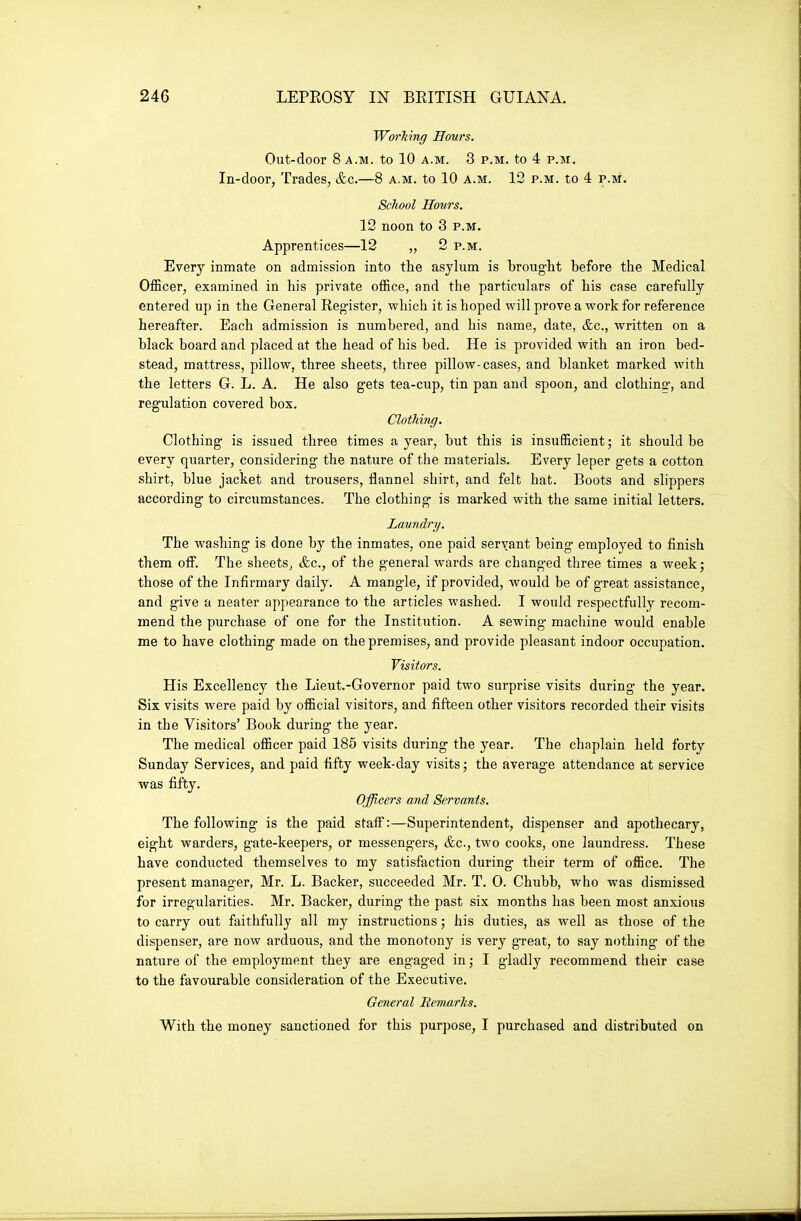 WorMng Hours. Out-door 8 A.M. to 10 a.m. 3 p.m. to 4 p.m. In-door, Trades, &c.—8 a.m. to 10 a.m. 12 p.m. to 4 p.m. School Hours. 12 noon to 3 p.m. Apprentices—12 „ 2 p.m. Every inmate on admission into the asylum is brought before the Medical Officer, examined in his private office, and the particulars of his case carefully entered up in the General Register, which it is hoped will prove a work for reference hereafter. Each admission is numbered, and his name, date, &c., written on a black board and placed at the head of his bed. He is provided with an iron bed- stead, mattress, pillow, three sheets, three pillow-cases, and blanket marked with the letters G. L. A. He also gets tea-cup, tin pan and spoon, and clothing, and regulation covered box. Clothing. Clothing is issued three times a year, but this is insufficient; it should be every quarter, considering the nature of the materials. Every leper gets a cotton shirt, blue jacket and trousers, flannel shirt, and felt hat. Boots and slippers according to circumstances. The clothing is marked with the same initial letters. Laundry. The washing is done by the inmates, one paid servant being employed to finish them off. The sheets^ &c., of the general wards are changed three times a week; those of the Infirmary daily. A mangle, if provided, would be of great assistance, and give a neater appearance to the articles washed. I would respectfully recom- mend the purchase of one for the Institution. A sewing machine would enable me to have clothing made on the premises, and provide pleasant indoor occupation. Visitors. His Excellency the Lieut.-Governor paid two surprise visits during the year. Six visits were paid by official visitors, and fifteen other visitors recorded their visits in the Visitors' Book during the year. The medical officer paid 185 visits during the year. The chaplain held forty Sunday Services, and paid fifty week-day visits; the average attendance at service was fifty. Officers and Servants. The following is the paid staff:—Superintendent, dispenser and apothecary, eight warders, gate-keepers, or messengers, &c., two cooks, one laundress. These have conducted themselves to my satisfaction during their term of office. The present manager, Mr. L. Backer, succeeded Mr. T. 0. Chubb, who was dismissed for irregularities. Mr. Backer, during the past six months has been most anxious to carry out faithfully all my instructions; his duties, as well as those of the dispenser, are now arduous, and the monotony is very great, to say nothing of the nature of the employment they are engaged in; I gladly recommend their case to the favourable consideration of the Executive. General Remarks. With the money sanctioned for this purpose, I purchased and distributed on