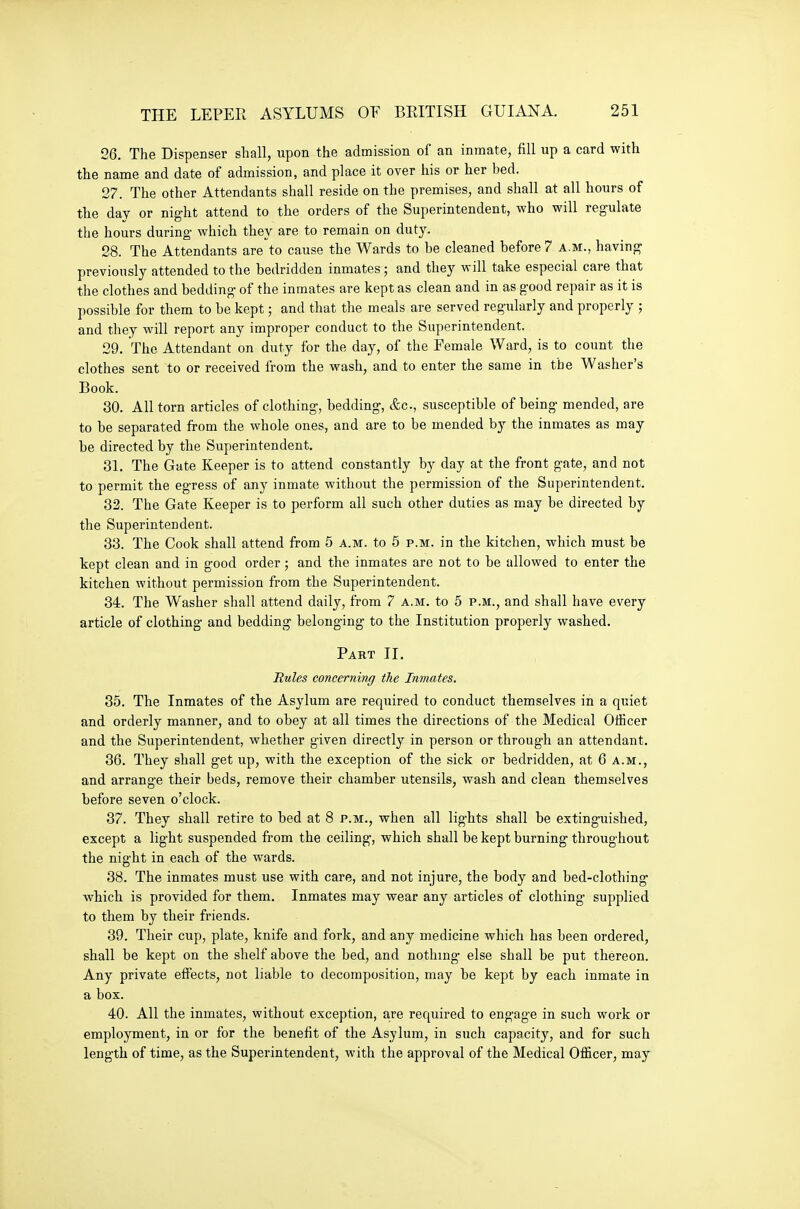 26. The Dispenser shall, upon the admission of an inmate, fill up a card with the name and date of admission, and place it over his or her bed. 27. The other Attendants shall reside on the premises, and shall at all hours of the day or night attend to the orders of the Superintendent, who will regulate the hours during- which they are to remain on duty. 28. The Attendants are to cause the Wards to be cleaned before 7 a.m., having previously attended to the bedridden inmates; and they will take especial care that the clothes and bedding of the inmates are kept as clean and in as good re])air as it is ])ossible for them to be kept; and that the meals are served regularly and properly ; and they will report any improper conduct to the Superintendent. 29. The Attendant on duty for the day, of the Female Ward, is to count the clothes sent to or received from the wash, and to enter the same in the Washer's Book. 30. All torn articles of clothing, bedding, &c., susceptible of being mended, are to be separated from the whole ones, and are to be mended by the inmates as may be directed by the Superintendent. 31. The Gate Keeper is to attend constantly by day at the front gate, and not to permit the egress of any inmate without the permission of the Superintendent. 32. The Gate Keeper is to perform all such other duties as may be directed by the Superintendent. 33. The Cook shall attend from 5 a.m. to 5 p.m. in the kitchen, which must be kept clean and in good order; and the inmates are not to be allowed to enter the kitchen without permission from the Superintendent. 34. The Washer shall attend daily, from 7 a.m. to 5 p.m., and shall have every article of clothing and bedding belonging to the Institution properly washed. Part II. Rules concerning the Inmates. 35. The Inmates of the Asylum are required to conduct themselves in a quiet and orderly manner, and to obey at all times the directions of the Medical Officer and the Superintendent, whether given directly in person or through an attendant. 36. They shall g-et up, with the exception of the sick or bedridden, at 6 a.m., and arrange their beds, remove their chamber utensils, wash and clean themselves before seven o'clock. 37. They shall retire to bed at 8 p.m., when all lights shall be extinguished, except a light suspended from the ceiling, which shall be kept burning throughout the night in each of the wards. 38. The inmates must use with care, and not injure, the body and bed-clothing which is provided for them. Inmates may wear any articles of clothing supplied to them by their friends. 39. Their cup, plate, knife and fork, and any medicine which has been ordered, shall be kept on the shelf above the bed, and nothing- else shall be put thereon. Any private effects, not liable to decomposition, may be kept by each inmate in a box. 40. All the inmates, without exception, are required to engage in such work or employment, in or for the benefit of the Asylum, in such capacity, and for such length of time, as the Superintendent, with the approval of the Medical Officer, may