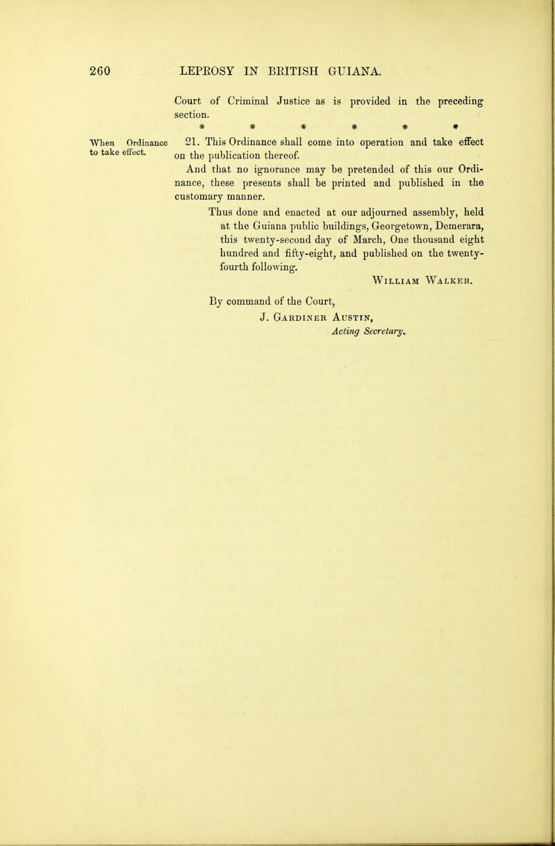 Court of Criminal Justice as is provided in the preceding section. ****** When Ordinance 21. This Ordinance shall come into operation and take effect to take effect. ^he publication thereof. And that no ignorance may be pretended of this our Ordi- nance, these presents shall be printed and published in the customary manner. Thus done and enacted at our adjourned assembly, held at the Guiana public buildings, Georgetown, Demerara, this twenty-second day of March, One thousand eight hundred and fifty-eight, and published on the twenty- fourth following. William Walker. By command of the Court, J. Gardiner Austin,