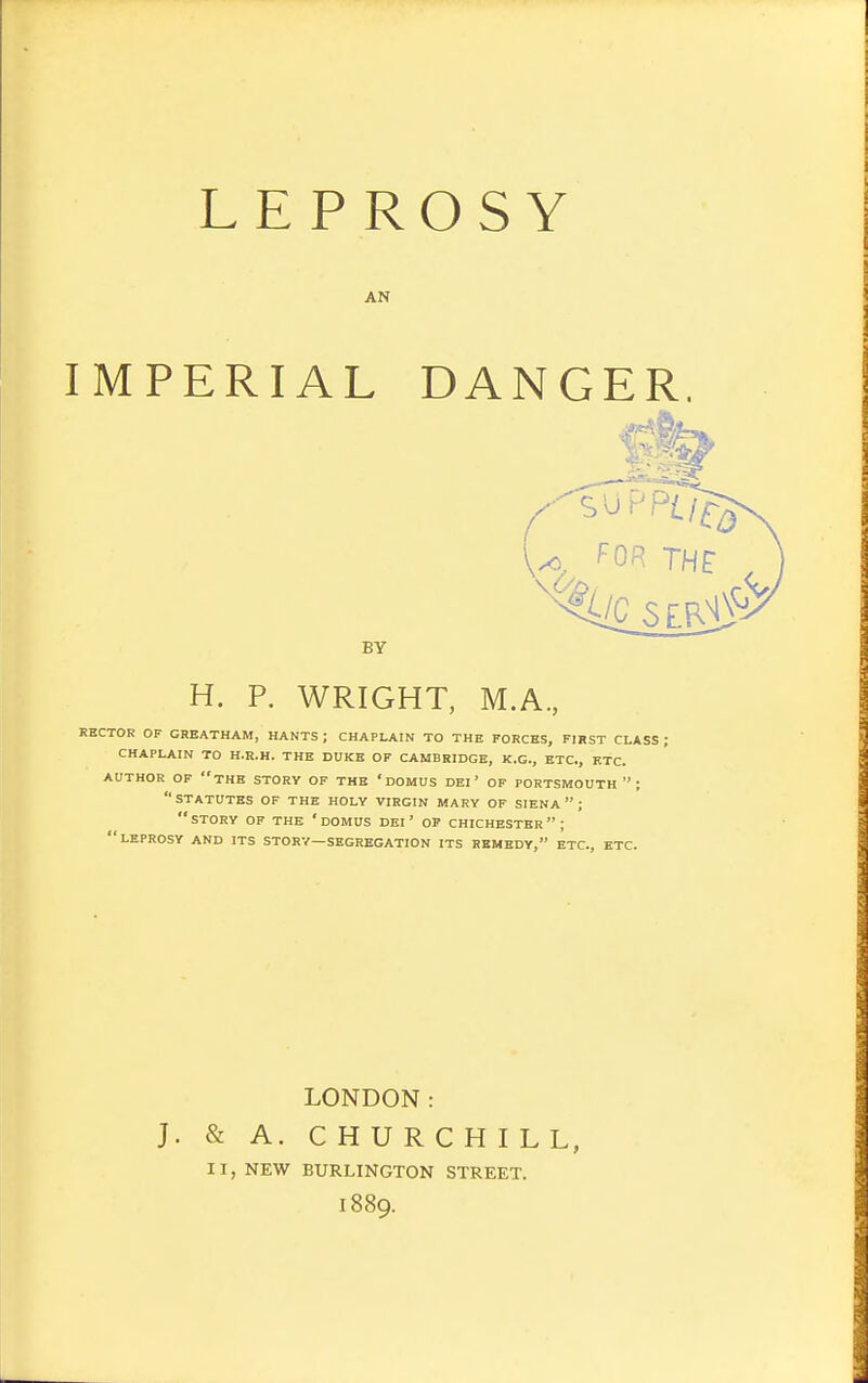 AN IMPERIAL DANGER. RECTOR OF CHEATHAM, HANTS; CHAPLAIN TO THE FORCES, FIRST CLASS; CHAPLAIN TO H.R.H. THE DUKE OF CAMBRIDGE, K.G., ETC., ETC. AUTHOR OF the STORY OF THE 'dOMUS DEI' OF PORTSMOUTH ; statutes of THE HOLY VIRGIN MARY OF SIENA  ; STORY OF THE ' DOMUS DEI ' OP CHICHESTER; leprosy and its STORY—SEGREGATION ITS REMEDY, ETC., ETC. BY H. P. WRIGHT, M.A., LONDON: J. & A. CHURCHILL, 11, NEW BURLINGTON STREET. 1889.