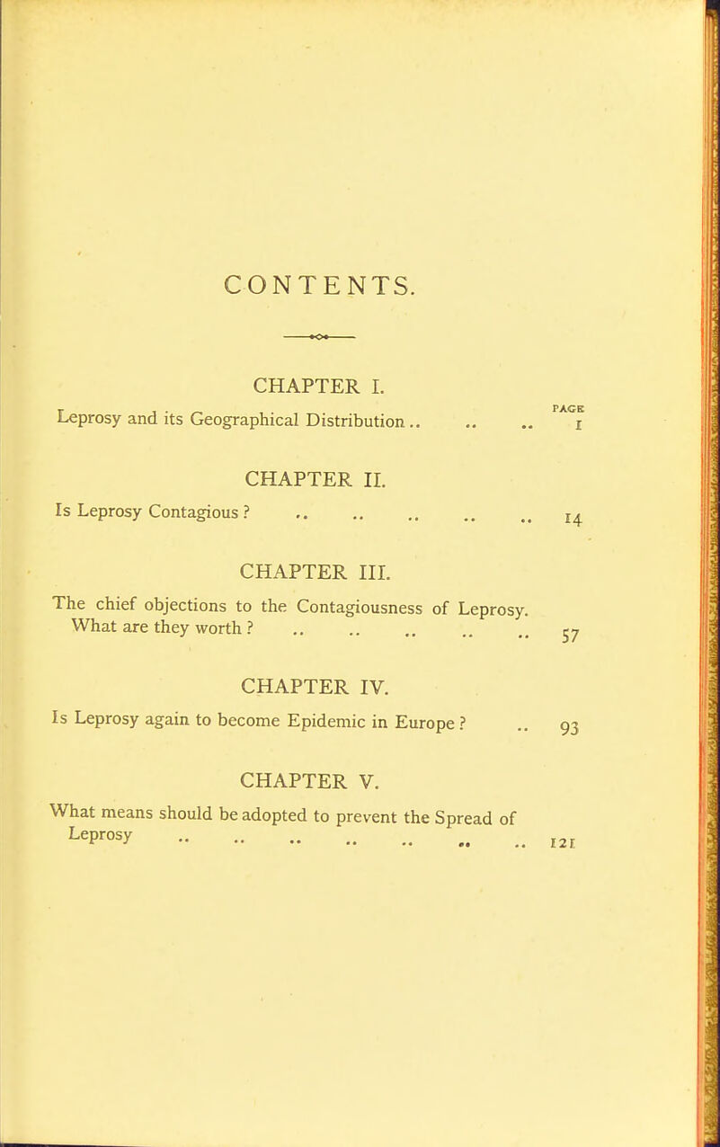 CONTENTS. CHAPTER I. Leprosy and its Geographical Distribution CHAPTER II. Is Leprosy Contagious ? CHAPTER IIL The chief objections to the Contagiousness of Leprosy. What are they worth ? CHAPTER IV. Is Leprosy again to become Epidemic in Europe ? CHAPTER V, What means should be adopted to prevent the Spread of Leprosy