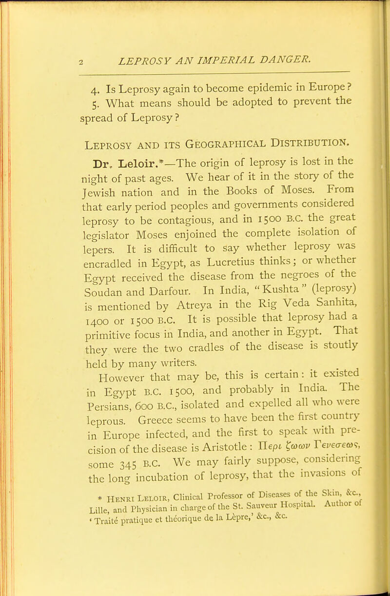 4. Is Leprosy again to become epidemic in Europe ? 5. What means should be adopted to prevent the spread of Leprosy ? Leprosy and its Geographical Distribution. Dr, Leloir.*—The origin of leprosy is lost in the night of past ages. We hear of it in the story of the Jewish nation and in the Books of Moses. From that early period peoples and governments considered leprosy to be contagious, and in 1500 B.C. the great legislator Moses enjoined the complete isolation of lepers. It is difficult to say whether leprosy was encradled in Egypt, as Lucretius thinks; or whether Egypt received the disease from the negroes of the Soudan and Darfour. In India,  Kushta  (leprosy) is mentioned by Atreya in the Rig Veda Sanhita, 1400 or 1500 B.C. It is possible that leprosy had a primitive focus in India, and another in Egypt. That they were the two cradles of the disease is stoutly held by many writers. However that may be, this is certain: it existed in Egypt B.C. 1500, and probably in India. The Persians, 600 B.C., isolated and expelled all who were leprous. Greece seems to have been the first country in Europe infected, and the first to speak with pre- cision of the disease is Aristotle : Jlepi ^(ocov Veveaeto^, some 345 B.C. We may fairly suppose, considering the long incubation of leprosy, that the invasions of * Henri Leloir, Clinical Professor of Diseases of the Skin &c. Lille, and Physician in charge of the St. Sauveur Hospital. Author of • Traite pratique et theorique de la Lepra,' &c., &c.