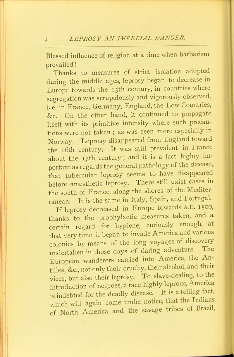 Blessed influence of religion at a time when barbarism prevailed! Thanks to measures of strict isolation adopted during the middle ages, leprosy began to decrease in Europe towards the 15th century, in countries where segregation was scrupulously and vigorously observed, i. e. in France, Germany, England, the Low Countries, &c. On the other hand, it continued to propagate itself with its primitive intensity where such precau- tions were not taken ; as was seen more especially in Norway. Leprosy disappeared from England toward the 16th century. It was still prevalent in France about the 17th century; and it is a fact highiy im- portant as regards the general pathology of the disease, that tubercular leprosy seems to have disappeared before anaesthetic leprosy. There still exist cases in the south of France, along the shores of the Mediter- ranean. It is the same in Italy, Spain, and Portugal. If leprosy decreased in Europe towards A.D. 1500, thanks to the prophylactic measures taken, and a certain regard for hygiene, curiously enough, at that very time, it began to invade America and various colonies by means of the long voyages of discovery undertaken in those days of daring adventure. The European wanderers carried into America, the An- tilles &c., not only their cruelty, their alcohol, and their vices' but also their leprosy. To slave-dealing, to the introduction of negroes, a race highly leprous, Amenca is indebted for the deadly disease. It is a telhng fact, which will again come under notice, that the Indians of North America and the savage tribes of Brazil,