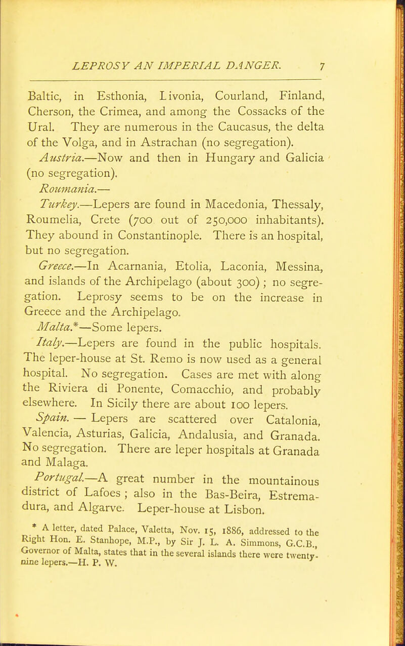 Baltic, in Esthonia, Livonia, Courland, Finland, Cherson, the Ci'imea, and among the Cossacks of the Ural, They are numerous in the Caucasus, the delta of the Volga, and in Astrachan (no segregation). Austria.—Now and then in Hungary and Galicia (no segregation). Roumania.— Turkey.—Lepers are found in Macedonia, Thessaly, Roumelia, Crete (700 out of 250,000 inhabitants). They abound in Constantinople. There is an hospital, but no segregation. Greece.—In Acarnania, Etolia, Laconia, Messina, and islands of the Archipelago (about 300) ; no segre- gation. Leprosy seems to be on the increase in Greece and the Archipelago. Malta.*—Some lepers. Italy.—Lepers are found in the public hospitals. The leper-house at St. Remo is now used as a general hospital. No segregation. Cases are met with along the Riviera di Ponente, Comacchio, and probably elsewhere. In Sicily there are about 100 lepers. Spain. — Lepers are scattered over Catalonia, Valencia, Asturias, Galicia, Andalusia, and Granada. No segregation. There are leper hospitals at Granada and Malaga. Portugal.—great number in the mountainous district of Lafoes ; also in the Bas-Beira, Estrema- dura, and Algarve. Leper-house at Lisbon. * A letter, dated Palace, Valetta, Nov. 15, 1886, addressed to the Right Hon. E. Stanhope, M.P., by Sir J. L. A. Simmons, G.C.B Governor of Malta, states that in the several islands there were twenty'- nine lepers.—H. P. W.