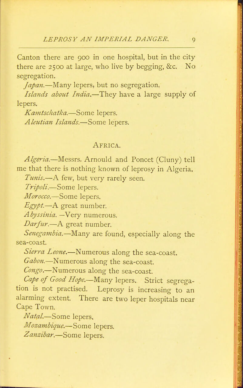 Canton there are 900 in one hospital, but in the city- there are 2500 at large, who live by begging, &c. No segregation. Japan.—Many lepers, but no segregation. Islands about India.—They have a large supply of lepers. Kanitscliatka.—Some lepers. Aleutian Islands.—Some lepers. Africa. Algeria.—Messrs. Arnould and Poncet (Cluny) tell me that there is nothing known of leprosy in Algeria. Tunis.—A few, but very rarely seen. Tripoli.—Some lepers. Morocco.—Some lepers. 1 Egypt.—A great number. Abyssinia. —Very numerous. Darfur.—A great number. Senegambia.—Many are found, especially along the sea-coast. Sierra Leone.—Numerous along the sea-coast. Gabon.—Numerous along the sea-coast. Congo.—Numerous along the sea-coast. Cape of Good Hope.—Many lepers. Strict segrega- tion is not practised. Leprosy is increasing to an alarming extent. There are two leper hospitals near Cape Town. Natal—Some lepers. Mozambique.—Some lepers. Zanzibar.—Some lepers.