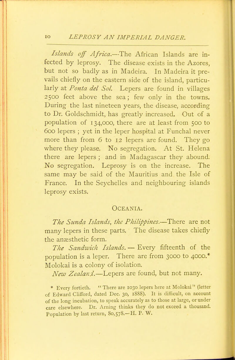 Islands off Africa.—The African Islands are in- fected by leprosy. The disease exists in the Azores, but not so badly as in Madeira. In Madeira it pre- vails chiefly on the eastern side of the island, particu- larly at Ponta del Sol. Lepers are found in villages 2500 feet above the sea; few only in the towns. During the last nineteen years, the disease, according to Dr. Goldschmidt, has greatly increased. Out of a population of 134,000, there are at least from 500 to 600 lepers ; yet in the leper hospital at Funchal never more than from 6 to 12 lepers are found. They go where they please. No segregation. At St. Helena there are lepers ; and in Madagascar they abound. No segregation. Leprosy is on the increase. The same may be said of the Mauritius and the Isle of France. In the Seychelles and neighbouring islands leprosy exists. Oceania. The Sunda Islands, the PJdlippines.—There are not many lepers in these parts. The disease takes chiefly the anaesthetic form. The Sandwich Islands. — Every fifteenth of the population is a leper. There are from 3000 to 4000.* Molokai is a colony of isolation. New Zealand.—Lepers are found, but not many. * Every fortieth.  There are 1030 lepers here at Molokai (letter of Edward Clifford, dated Dec. 30, 1888). It is difficult, on account of the long incubation, to speak accurately as to those at large, or under care elsewhere. Dr. Arning thinks they do not exceed a thousand. Population by last return, 80,578.—H. P. W.