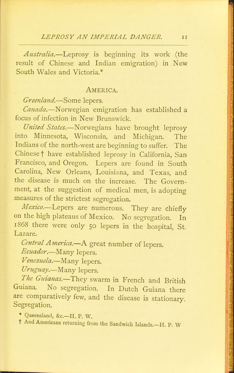 Australia.—Leprosy is beginning its work (the result of Cliinese and Indian emigration) in New- South Wales and Victoria.* America. Greenlaitd.—Some lepers. Canada.—Norwegian emigration has established a focus of infection in New Brunswick. United States.—Norwegians have brought leprosy into Minnesota, Wisconsin, and Michigan. The Indians of the north-west are beginning to suffer. The Chinese t have established leprosy in California, San Francisco, and Oregon. Lepers are found in South Carolina, New Orleans, Louisiana, and Texas, and the disease is much on the increase. The Govern- ment, at the suggestion of medical men, is adopting measures of the strictest segregation. Mexico.—Lepers are numerous. They are chiefly on the high plateaus of Mexico. No segregation. In 1868 there were only 50 lepers in the hospital, St. Lazare. Central America.—A great number of lepers. Ecuador.—Many lepers. Venezuela.—Many lepers. Uruguay.—Many lepers. The Guiarias.—They swarm in French and British Guiana. No segregation. In Dutch Guiana there are comparatively few, and the disease is stationary. Segregation. * Queensland, &c.—H. P. W. t And Americans returning from the Sandwich Islands.—H. P. W