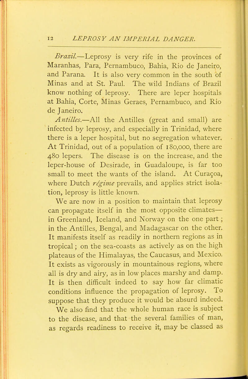 Brazil.—Leprosy is very rife in the provinces of Maranhas, Para, Pernambuco, Bahia, Rio de Janeiro, and Parana. It is also very common in the south of Minas and at St. Paul. The wild Indians of Brazil know nothing of leprosy. There are leper hospitals at Bahia, Corte, Minas Geraes, Pernambuco, and Rio de Janeiro. Antilles.—All the Antilles (great and small) are infected by leprosy, and especially in Trinidad, where there is a leper hospital, but no segregation whatever. At Trinidad, out of a population of 180,000, there are 480 lepers. The disease is on the increase, and the leper-house of Desirade, in Guadaloupe, is far too small to meet the wants of the island. At Curagoa, where Dutch regime prevails, and applies strict isola- tion, leprosy is little known. We are now in a position to maintain that leprosy can propagate itself in the most opposite climates— in Greenland, Iceland, and Norway on the one part; in the Antilles, Bengal, and Madagascar on the other. It manifests itself as readily in northern regions as in tropical; on the sea-coasts as actively as on the high plateaus of the Himalayas, the Caucasus, and Mexico. It exists as vigorously in mountainous regions, where all is dry and airy, as in low places marshy and damp. It is then difficult indeed to say how far climatic conditions influence the propagation of leprosy. To suppose that they produce it would be absurd indeed. We also find that the whole human race is subject to the disease, and that the several families of man, as regards readiness to receive it, may be classed as