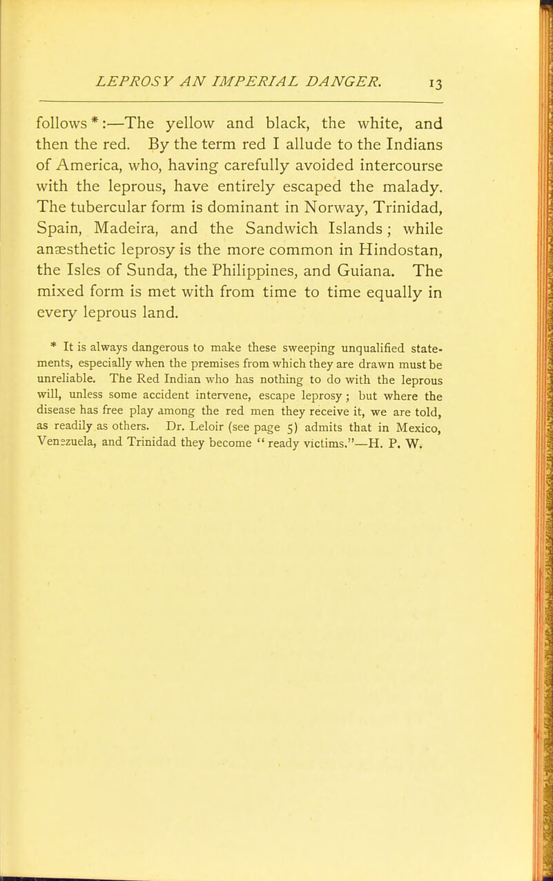 follows *:—The yellow and black, the white, and then the red. By the term red I allude to the Indians of America, who, having carefully avoided intercourse with the leprous, have entirely escaped the malady. The tubercular form is dominant in Norway, Trinidad, Spain, Madeira, and the Sandwich Islands; while anaesthetic leprosy is the more common in Hindostan, the Isles of Sunda, the Philippines, and Guiana. The mixed form is met with from time to time equally in every leprous land. * It is always dangerous to make these sweeping unqualified state- ments, especially when the premises from which they are drawn must be unreliable. The Red Indian who has nothing to do with the leprous will, unless some accident intervene, escape leprosy; but where the disease has free play among the red men they receive it, we are told, as readily as others. Dr. Leloir (see page 5) admits that in Mexico, Venezuela, and Trinidad they become  ready victims.—H. P. W.