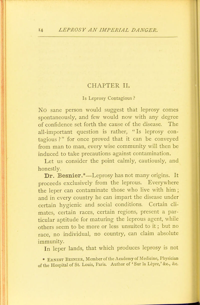 CHAPTER II. Is Leprosy Contagious ? No sane person would suggest that leprosy comes spontaneously, and few would now with any degree of confidence set forth the cause of the disease. The all-important question is rather, Is leprosy con- tagious ? for once proved that it can be conveyed from man to man, every wise community will then be induced to take precautions against contamination. Let us consider the point calmly, cautiously, and honestly. Dr. Besnier.*—Leprosy has not many origins. It proceeds exclusively from the leprous. Everywhere the leper can contaminate those who live with him ; and in every country he can impart the disease under certain hygienic and social conditions. Certain cli- mates, certain races, certain regions, present a par- ticular aptitude for maturing the leprous agent, while others seem to be more or less unsuited to it; but no race, no individual, no country, can claim absolute immunity. In leper lands, that which produces leprosy is not ♦ Ernest Besnier, Memberof the Academy of Medicine, Physician of the Hospital of St. Louis, Paris. Author of • Sur la Lfepre,' &c., &c.