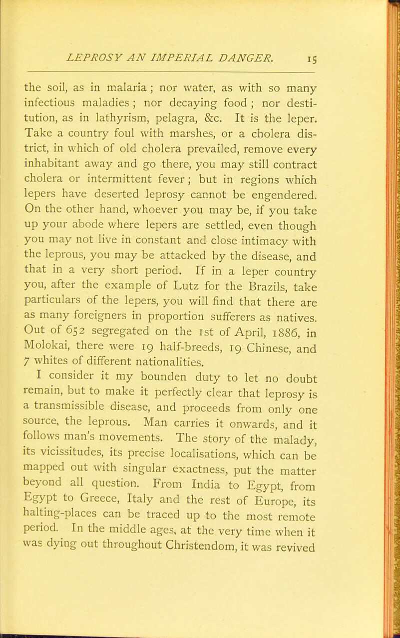 the soil, as in malaria; nor water, as with so many infectious maladies ; nor decaying food; nor desti- tution, as in lathyrism, pelagra, &c. It is the leper. Take a country foul with marshes, or a cholera dis- trict, in which of old cholera prevailed, remove every inhabitant away and go there, you may still contract cholera or intermittent fever; but in regions which lepers have deserted leprosy cannot be engendered. On the other hand, whoever you may be, if you take up your abode where lepers are settled, even though you may not live in constant and close intimacy with the leprous, you may be attacked by the disease, and that in a very short period. If in a leper country you, after the example of Lutz for the Brazils, take particulars of the lepers, you will find that there are as many foreigners in proportion sufferers as natives. Out of 652 segregated on the ist of April, 1886, in Molokai, there were 19 half-breeds, 19 Chinese, and 7 whites of different nationalities. I consider it my bounden duty to let no doubt remain, but to make it perfectly clear that leprosy is a transmissible disease, and proceeds from only one source, the leprous. Man carries it onwards, and it follows man's movements. The story of the malady, its vicissitudes, its precise localisations, which can be mapped out with singular exactness, put the matter beyond all question. From India to Egypt, from Egypt to Greece, Italy and the rest of Europe, its halting-places can be traced up to the most remote period. In the middle ages, at the very time when it was dying out throughout Christendom, it was revived