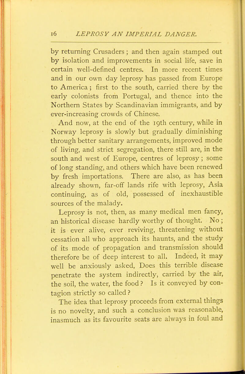 by returning Crusaders ; and then again stamped out by isolation and improvements in social life, save in certain well-defined centres. In more recent times and in our own day leprosy has passed from Europe to America; first to the south, carried there by the early colonists from Portugal, and thence into the Northern States by Scandinavian immigrants, and by ever-increasing crowds of Chinese. And now, at the end of the 19th century, while in Norway leprosy is slowly but gradually diminishing through better sanitary arrangements, improved mode of living, and strict segregation, there still are, in the south and west of Europe, centres of leprosy; some of long standing, and others which have been renewed by fresh importations. There are also, as has been already shown, far-off lands rife with leprosy, Asia continuing, as of old, possessed of inexhaustible sources of the malady. Leprosy is not, then, as many medical men fancy, an historical disease hardly worthy of thought. No ; it is ever alive, ever reviving, threatening without cessation all who approach its haunts, and the study of its mode of propagation and transmission should therefore be of deep interest to all. Indeed, it may well be anxiously asked, Does this terrible disease penetrate the system indirectly, carried by the air, the soil, the water, the food ? Is it conveyed by con- tagion strictly so called ? The idea that leprosy proceeds from external things is no novelty, and such a conclusion was reasonable, inasmuch as its favourite seats are always in foul and