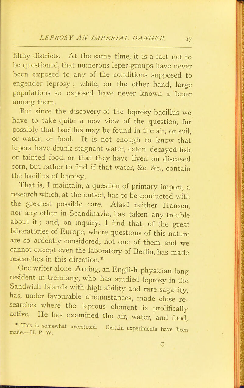filthy districts. At the same time, it is a fact not to be questioned, that numerous leper groups have never been exposed to any of the conditions supposed to engender leprosy ; while, on the other hand, large populations so exposed have never known a leper among them. But since the discovery of the leprosy bacillus we have to take quite a new view of the question, for possibly that bacillus may be found in the air, or soil, or water, or food. It is not enough to know that lepers have drunk stagnant water, eaten decayed fish or tainted food, or that they have lived on diseased corn, but rather to find if that water, &c. &c., contain the bacillus of leprosy. That is, I maintain, a question of primary import, a research which, at the outset, has to be conducted with the greatest possible care. Alas! neither Hansen, nor any other in Scandinavia, has taken any trouble about it; and, on inquiry, I find that, of the great laboratories of Europe, where questions of this nature are so ardently considered, not one of them, and we cannot except even the laboratory of Bedin, has made researches in this direction.* One writer alone, Arning, an English physician long resident in Germany, who has studied leprosy in the Sandwich Islands with high ability and rare sagacity, has, under favourable circumstances, made close re- searches where the leprous element is prolifically active. He has examined the air, water, and food, made™H V'w''^^' overstated. Certain experiments have been C