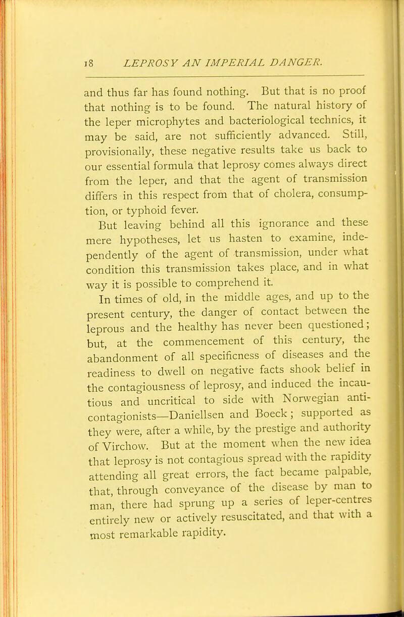 and thus far has found nothing. But that is no proof that nothing is to be found. The natural history of the leper microphytes and bacteriological technics, it may be said, are not sufficiently advanced. Still, provisionally, these negative results take us back to our essential formula that leprosy comes always direct from the leper, and that the agent of transmission differs in this respect from that of cholera, consump- tion, or typhoid fever. But leaving behind all this ignorance and these mere hypotheses, let us hasten to examine, inde- pendently of the agent of transmission, under what condition this transmission takes place, and in what way it is possible to comprehend it. In times of old, in the middle ages, and up to the present century, the danger of contact between the leprous and the healthy has never been questioned; but, at the commencement of this century, the abandonment of all specificness of diseases and the readiness to dwell on negative facts shook belief in the contagiousness of leprosy, and induced the incau- tious and uncritical to side with Nonvegian anti- contagionists—Daniellsen and Boeck; supported as they were, after a while, by the prestige and authority of Virchow. But at the moment when the new idea that leprosy is not contagious spread with the rapidity attending all great errors, the fact became palpable, that, through conveyance of the disease by man to man, there had sprung up a series of leper-centres entirely new or actively resuscitated, and that with a most remarkable rapidity.