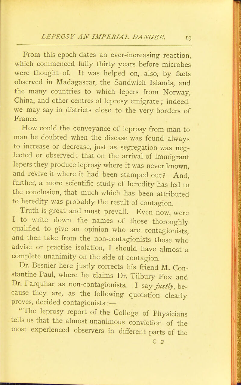 From this epoch dates an ever-increasing reaction, which commenced fully thirty years before microbes were thought of. It was helped on, also, by facts observed in Madagascar, the Sandwich Islands, and the many countries to which lepers from Norway, China, and other centres of leprosy emigrate ; indeed, we may say in districts close to the very borders of France. H ow could the conveyance of leprosy from man to man be doubted when the disease was found always to increase or decrease, just as segregation was neg- lected or observed; that on the arrival of immigrant lepers they produce leprosy where it was never known, and revive it where it had been stamped out? And, further, a more scientific study of heredity has led to the conclusion, that much which has been attributed to heredity was probably the result of contagion. Truth is great and must prevail. Even now, were I to write down the names of those thoroughly qualified to give an opinion who are contagionists, and then take from the non-contagionists those who advise or practise isolation, I should have almost a complete unanimity on the side of contagion. Dr. Besnier here justly corrects his friend M. Con- stantine Paul, where he claims Dr. Tilbury Fox and Dr. Farquhar as non-contagionists. I say justly, be- cause they are, as the following quotation clearly proves, decided contagionists :— The leprosy report of the College of Physicians tells us that the almost unanimous conviction of the most experienced observers in different parts of the c 2