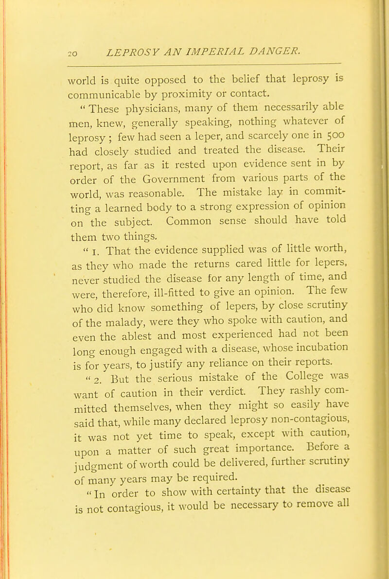 world is quite opposed to the belief that leprosy is communicable by proximity or contact.  These physicians, many of them necessarily able men, knew, generally speaking, nothing whatever of leprosy ; few had seen a leper, and scarcely one in 500 had closely studied and treated the disease. Their report, as far as it rested upon evidence sent in by order of the Government from various parts of the world, was reasonable. The mistake lay in commit- ting a learned body to a strong expression of opinion on the subject. Common sense should have told them two things.  I. That the evidence supplied was of little worth, as they who made the returns cared little for lepers, never studied the disease for any length of time, and were, therefore, ill-fitted to give an opinion. The few who did know something of lepers, by close scrutiny of the malady, were they who spoke with caution, and even the ablest and most experienced had not been long enough engaged with a disease, whose incubation is for years, to justify any reliance on their reports. 2. But the serious mistake of the College was want of caution in their verdict. They rashly com- mitted themselves, when they might so easily have said that, while many declared leprosy non-contagious, it was not yet time to speak, except with caution, upon a matter of such great importance. Before a judgment of worth could be delivered, further scrutiny of many years may be required.  In order to show with certainty that the disease is not contagious, it would be necessary to remove all